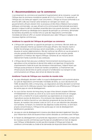 E : Recommandations sur le commerce
     L’accroissement du commerce est essentiel à l’augmentation de la croissance. La part de
     l’Afrique dans le commerce mondial est passée de 6 % il y a 20 ans à 2 % seulement, et
     l’Afrique est à la traîne par rapport à ses concurrents. L’Afrique se trouve confrontée à un
     énorme défi si elle veut inverser cette tendance et rattraper son retard. Les
     gouvernements africains doivent tirer ce processus et être libres d’élaborer leurs propres
     politiques commerciales. Les pays africains et la communauté internationale pourraient
     parvenir à relever le défi en travaillant ensemble dans trois grands domaines : soutenir les
     stratégies africaines qui développe de la capacité de participer au commerce, démanteler
     les barrières douanières du monde riche au cycle des négociations commerciales
     mondiales de Doha et offrir un soutien temporaire pour aider l’Afrique à s’adapter à de
     nouveaux régimes commerciaux.

     Améliorer la capacité de l’Afrique de participer au commerce
     • L’Afrique doit augmenter sa capacité de participer au commerce. Elle doit abolir ses
       propres obstacles internes qui existent entre pays africains. Des mesures visant à
       faciliter les échanges commerciaux seront essentielles, y compris la réforme des
       douanes et autres réglementations. Elle doit renforcer ses efforts en vue de parvenir à
       une plus grande efficacité économique par l’intégration et par une plus grande
       coopération à l’intérieur des régions d’Afrique. Certaines de ces mesures seront
       relativement faciles à prendre et peu coûteuses.
     • L’Afrique devrait faire plus pour améliorer l’environnement économique pour les
       agriculteurs et les entreprises et devrait être aidée à cet égard par d’importants
       investissements d’aide de la part des donateurs internationaux, l’objectif étant que
       l’Afrique puisse produire et vendre de manière compétitive. Le financement des
       infrastructures devrait être en partie consacré à l’amélioration du transport et des
       communications en Afrique, dans le but de réduire les coûts.

     Améliorer l’accès de l’Afrique aux marchés du monde riche
     • Les pays développés devraient veiller à ce que le développement soit la priorité absolue
       du cycle de négociations commerciales mondiales de Doha, au cours des léunions de
       l’OMC de décembre 2005, à Hong Kong. Les négociations de Doha devraient se terminer
       au plus tard à la fin 2006 pour pouvoir faire rapidement une différence pour l’Afrique et
       les autres pays en voie de développement.
     • Au cours de leur réunion de Hong Kong, les pays riches doivent accepter d’éliminer
       immédiatement le soutien au coton et au sucre source de distorsions et s’engager,
       avant 2010, à mettre fin à toute subvention aux exportations et à toute aide à
       l’agriculture sources de distorsions. À la conclusion des négociations de Doha, ils
       devraient se mettre d’accord sur une réduction progressive de tous les droits de
       douane, de manière à les amener à zéro en 2015, et sur une réduction des obstacles
       non tarifaires. Ce faisant, ils s’éviteront des dépenses inutiles énormes, ce dont leurs
       propres consommateurs, l’Afrique et les autres pays en voie de développement
       bénéficieront grandement.
     • Les pays en voie de développement à revenus plus élevés devraient également faire plus
       pour réduire leurs droits de douane et leurs autres obstacles au commerce avec l’Afrique.
     • En faisant du développement une priorité des négociations commerciales, y compris dans
       les nouveaux accords commerciaux que l’Europe est actuellement en train de négocier
       avec l’Afrique, la libéralisation ne doit pas être imposée à l’Afrique par le biais de
       conditions commerciales ou d’aide et les demandes de réciprocité doivent être réduites




86
 