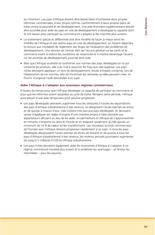 Les Raisons
  au minimum. Les pays d’Afrique doivent être laissés libres d’orchestrer leurs propres
  réformes commerciales, à leur propre rythme, conformément à leurs propres plans de
  lutte contre la pauvreté et de développement. Une aide financière supplémentaire devrait
  être accordée pour aider les pays en voie de développement à développer la capacité dont
  ils ont besoin pour participer au commerce et s’adapter à des marchés plus ouverts.
• Le traitement spécial et différentiel doit être modifié de façon à mieux servir les
  intérêts de l’Afrique et des autres pays en voie de développement, en faisant dépendre
  le recours aux modalités de règlement des litiges de l’évaluation des problèmes de
  développement. Une révision de l’article XXIV de l’Accord général sur les tarifs et le
  commerce visant à réduire les conditions de réciprocité et à mettre davantage l’accent
  sur les priorités de développement pourrait être utile.
• Bien que l’Afrique souhaite se conformer aux normes des pays développés en ce qui
  concerne les produits, elle a du mal à assumer les frais que cela suppose. Les pays
  riches devraient appliquer un test de développement, étude d’impact comprise, lors de
  l’élaboration de ces normes, afin de minimiser les obstacles qu’elles peuvent créer, et
  fournir d’urgence l’aide demandée à ce sujet.

Aider l’Afrique à s’adapter aux nouveaux régimes commerciaux
Il faudra du temps pour que l’Afrique développe sa capacité de participer au commerce et
pour que les réformes soient adoptées au cycle de Doha. Pendant cette période, l’Afrique
aura besoin d’une aide temporaire pour pouvoir progresser.
• Les pays développés devraient supprimer tous les obstacles à toutes les exportations
  des pays d’Afrique subsaharienne à bas revenus, en élargissant l’accès exempt de droits
  et de quotas à chacun d’eux. Cela coûtera très peu aux pays développés. Ils devraient
  cesser d’appliquer les règles d’origine d’une manière propre à faire obstacle aux
  exportateurs africains au lieu de les aider, en permettant à l’Afrique de s’approvisionner
  en intrants n’importe où dans le monde et en exigeant seulement qu’elle ajoute un
  minimum de 10 % de valeur en les transformant. Les nouveaux accords commerciaux
  de l’Europe avec l’Afrique doivent progresser rapidement à ce sujet. Si tous les pays
  développés élargissaient l’accès exempt de droits de douane et de quotas à tous les
  pays d’Afrique subsaharienne à bas revenus, les revenus annuels pourraient augmenter
  de jusqu’à 5 milliards d’USD en Afrique subsaharienne.
• Les pays riches devraient également aider les économies d’Afrique à s’adapter à un
  régime commercial mondial plus ouvert et à améliorer les avantages – et limiter les
  retombées – pour les pauvres.




                                                                                               87
 