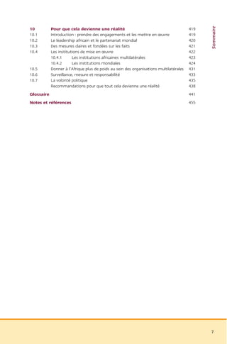 Sommaire
10          Pour que cela devienne une réalité                                          419
10.1        Introduction : prendre des engagements et les mettre en œuvre               419
10.2        Le leadership africain et le partenariat mondial                            420
10.3        Des mesures claires et fondées sur les faits                                421
10.4        Les institutions de mise en œuvre                                           422
            10.4.1      Les institutions africaines multilatérales                      423
            10.4.2      Les institutions mondiales                                      424
10.5        Donner à l’Afrique plus de poids au sein des organisations multilatérales   431
10.6        Surveillance, mesure et responsabilité                                      433
10.7        La volonté politique                                                        435
            Recommandations pour que tout cela devienne une réalité                     438
Glossaire                                                                               441
Notes et références                                                                     455




                                                                                              7
 