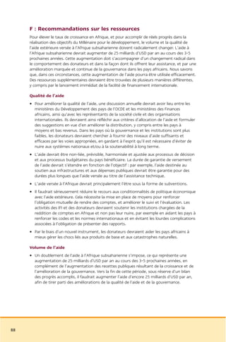 F : Recommandations sur les ressources
     Pour élever le taux de croissance en Afrique, et pour accomplir de réels progrès dans la
     réalisation des objectifs du Millénaire pour le développement, le volume et la qualité de
     l’aide extérieure versée à l’Afrique subsaharienne doivent radicalement changer. L’aide à
     l’Afrique subsaharienne devrait augmenter de 25 milliards d’USD par an au cours des 3-5
     prochaines années. Cette augmentation doit s’accompagner d’un changement radical dans
     le comportement des donateurs et dans la façon dont ils offrent leur assistance, et par une
     amélioration marquée et continue de la gouvernance dans les pays africains. Nous savons
     que, dans ces circonstances, cette augmentation de l’aide pourra être utilisée efficacement.
     Des ressources supplémentaires devraient être trouvées de plusieurs manières différentes,
     y compris par le lancement immédiat de la facilité de financement internationale.

     Qualité de l’aide
     • Pour améliorer la qualité de l’aide, une discussion annuelle devrait avoir lieu entre les
       ministères du Développement des pays de l’OCDE et les ministères des Finances
       africains, ainsi qu’avec les représentants de la société civile et des organisations
       internationales. Ils devraient ainsi réfléchir aux critères d’allocation de l’aide et formuler
       des suggestions en vue d’en améliorer la distribution, y compris entre les pays à
       moyens et bas revenus. Dans les pays où la gouvernance et les institutions sont plus
       faibles, les donateurs devraient chercher à fournir des niveaux d’aide suffisants et
       efficaces par les voies appropriées, en gardant à l’esprit qu’il est nécessaire d’éviter de
       nuire aux systèmes nationaux et/ou à la soutenabilité à long terme.
     • L’aide devrait être non-liée, prévisible, harmonisée et ajustée aux processus de décision
       et aux processus budgétaires du pays bénéficiaire. La durée de garantie de versement
       de l’aide devrait s’étendre en fonction de l’objectif : par exemple, l’aide destinée au
       soutien aux infrastructures et aux dépenses publiques devrait être garantie pour des
       durées plus longues que l’aide versée au titre de l’assistance technique.
     • L’aide versée à l’Afrique devrait principalement l’être sous la forme de subventions.
     • Il faudrait sérieusement réduire le recours aux conditionnalités de politique économique
       avec l’aide extérieure. Cela nécessite la mise en place de moyens pour renforcer
       l’obligation mutuelle de rendre des comptes, et améliorer le suivi et l’évaluation. Les
       activités des IFI et des donateurs devraient soutenir les institutions chargées de la
       reddition de comptes en Afrique et non pas leur nuire, par exemple en aidant les pays à
       renforcer les codes et les normes internationaux et en évitant les lourdes complications
       associées à l’obligation de présenter des rapports.
     • Par le biais d’un nouvel instrument, les donateurs devraient aider les pays africains à
       mieux gérer les chocs liés aux produits de base et aux catastrophes naturelles.

     Volume de l’aide
     • Un doublement de l’aide à l’Afrique subsaharienne s’impose, ce qui représente une
       augmentation de 25 milliards d’USD par an au cours des 3-5 prochaines années, en
       complément de l’augmentation des recettes publiques résultant de la croissance et de
       l’amélioration de la gouvernance. Vers la fin de cette période, sous réserve d’un bilan
       des progrès accomplis, il faudrait augmenter l’aide d’encore 25 milliards d’USD par an,
       afin de tirer parti des améliorations de la qualité de l’aide et de la gouvernance.




88
 