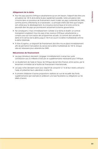 Les Raisons
Allégement de la dette
• Pour les pays pauvres d’Afrique subsaharienne qui en ont besoin, l’objectif doit être une
  annulation de 100 % de la dette le plus rapidement possible. Cette annulation doit
  s’inscrire dans un processus de financement visant à aider ces pays à atteindre les OMD,
  comme promis à Monterrey et à Kananaskis. Le principal critère doit être que l’argent
  soit utilisé pour le développement, la croissance économique et la lutte contre la
  pauvreté dans les pays qui promeuvent activement la bonne gouvernance.
• Par conséquent, il faut immédiatement s’atteler à la tâche et établir un contrat
  transparent englobant tous les pays à bas revenus d’Afrique subsaharienne, y
  compris ceux qui sont exclus des programmes actuels. Ce contrat doit annuler la
  dette et le service de la dette jusqu’à 100 % et couvrir la dette multilatérale comme
  la dette bilatérale.
• À titre d’urgence, un dispositif de financement doit être mis en place immédiatement
  afin de permettre l’annulation du service de la dette multilatérale de 100 %, lorsque
  cela est nécessaire pour atteindre les OMD.

Mécanismes de financement
• Les pays donateurs devraient s’engager immédiatement à verser leur juste
  contribution aux 25 milliards d’USD par an supplémentaires nécessaires pour l’Afrique.
• Le doublement de l’aide en faveur de l’Afrique devrait être financé, entre autres, par le
  lancement immédiat de la facilité de financement internationale.
• Les pays riches devraient avoir pour objectif de consacrer 0,7 % de leur revenu annuel à
  l’aide, et présenter leurs calendriers à cette fin.
• Il convient d’élaborer d’autres propositions réalistes en vue de recueillir des fonds
  supplémentaires (par exemple en prélevant une taxe facultative ou obligatoire sur les
  billets d’avion).




                                                                                              89
 