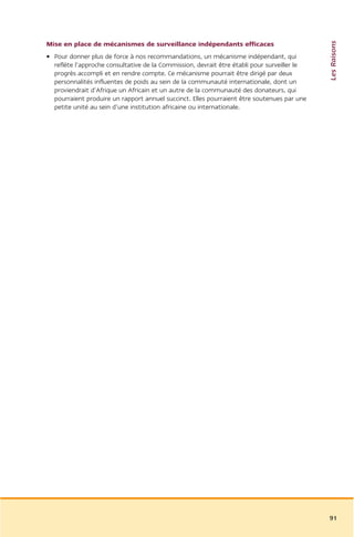 Les Raisons
Mise en place de mécanismes de surveillance indépendants efficaces
• Pour donner plus de force à nos recommandations, un mécanisme indépendant, qui
  reflète l’approche consultative de la Commission, devrait être établi pour surveiller le
  progrès accompli et en rendre compte. Ce mécanisme pourrait être dirigé par deux
  personnalités influentes de poids au sein de la communauté internationale, dont un
  proviendrait d’Afrique un Africain et un autre de la communauté des donateurs, qui
  pourraient produire un rapport annuel succinct. Elles pourraient être soutenues par une
  petite unité au sein d’une institution africaine ou internationale.




                                                                                             91
 