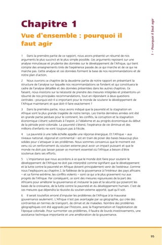 1 – Pourquoi il faut agir
Chapitre 1
Vue d’ensemble : pourquoi il
faut agir
1 Dans la première partie de ce rapport, nous avons présenté un résumé de nos
arguments le plus succinct et le plus simple possible. Ces arguments reposent sur une
analyse minutieuse et prudente des données sur le développement de l’Afrique, qui tient
compte des enseignements tirés de l’expérience passée de ce qui marche et de ce qui ne
marche pas. Cette analyse et ces données forment la base de nos recommandations et de
notre plan d’action.
2 Nous ouvrons ce chapitre de la deuxième partie de notre rapport en présentant la
structure de l’analyse sur laquelle nos recommandations se fondent et qui constituera le
cadre de l’analyse détaillée et des données présentées dans les autres chapitres. Ce
faisant, nous insistons sur la nécessité de prendre des mesures intégrées et présentons un
résumé de nos principales recommandations, tout en répondant à deux questions
centrales : pourquoi est-il si important pour le monde de soutenir le développement de
l’Afrique maintenant et que doit-il faire exactement ?
3 Dans la première partie, nous avons indiqué que la pauvreté et la stagnation en
Afrique sont la plus grande tragédie de notre temps. Les trente dernières années ont été
en grande partie perdues pour le continent, les conflits, la corruption et la stagnation
économique s’étant substitués à l’espoir, à l’idéalisme et au progrès économique du début
de la période post-coloniale. La pauvreté s’étend, l’espérance de vie diminue et des
millions d’enfants ne vont toujours pas à l’école.
4 La pauvreté à une telle échelle appelle une réponse énergique. Et l’Afrique – aux
niveaux national, régional et continental – est en train de poser des bases beaucoup plus
solides pour s’attaquer à ses problèmes. Nous sommes convaincus que le moment est
venu où un renforcement du soutien externe peut avoir un impact puissant et que le
monde ne doit pas laisser passer ce moment essentiel où l’Afrique a besoin d’être
soutenue dans ses efforts.
5 L’importance que nous accordons à ce que le monde doit faire pour soutenir le
développement de l’Afrique ne doit pas interprété comme signifiant que le développement
et la lutte contre la pauvreté en Afrique doivent principalement venir de l’extérieur. Comme
nous l’expliquons au chapitre 2, la faiblesse de la gouvernance à l’intérieur des pays africains
– et sa forme extrême, les conflits violents – sont ce qui a le plus gravement nui aux
progrès de l’Afrique. Par conséquent, ce sont des mesures vigoureuses de la part des
Africains pour améliorer la gouvernance et instaurer la paix et la sécurité qui poseront les
bases de la croissance, de la lutte contre la pauvreté et du développement humain. C’est de
ces mesures que dépendra la réussite du soutien externe apporté, quel qu’il soit.
6 Il serait toutefois erroné d’imputer les problèmes de l’Afrique à la mauvaise
gouvernance seulement. L’Afrique n’est pas avantagée par sa géographie, qui crée des
contraintes en termes de transport, de climat et de maladies. Nombre des problèmes
géographiques ont été aggravés par l’histoire, avec la fragmentation et l’exploitation de
l’époque coloniale. Pour surmonter ces problèmes, il faudra de lourds investissements, une
assistance technique importante et une amélioration de la gouvernance.




                                                                                                   95
 