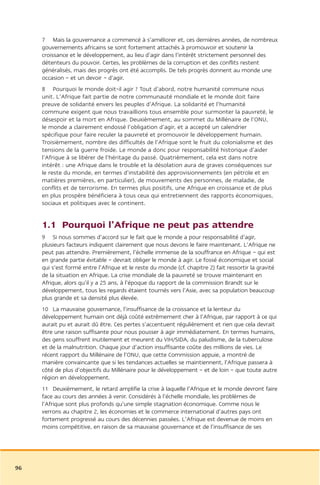 7 Mais la gouvernance a commencé à s’améliorer et, ces dernières années, de nombreux
     gouvernements africains se sont fortement attachés à promouvoir et soutenir la
     croissance et le développement, au lieu d’agir dans l’intérêt strictement personnel des
     détenteurs du pouvoir. Certes, les problèmes de la corruption et des conflits restent
     généralisés, mais des progrès ont été accomplis. De tels progrès donnent au monde une
     occasion – et un devoir – d’agir.
     8 Pourquoi le monde doit-il agir ? Tout d’abord, notre humanité commune nous
     unit. L’Afrique fait partie de notre communauté mondiale et le monde doit faire
     preuve de solidarité envers les peuples d’Afrique. La solidarité et l’humanité
     commune exigent que nous travaillions tous ensemble pour surmonter la pauvreté, le
     désespoir et la mort en Afrique. Deuxièmement, au sommet du Millénaire de l’ONU,
     le monde a clairement endossé l’obligation d’agir, et a accepté un calendrier
     spécifique pour faire reculer la pauvreté et promouvoir le développement humain.
     Troisièmement, nombre des difficultés de l’Afrique sont le fruit du colonialisme et des
     tensions de la guerre froide. Le monde a donc pour responsabilité historique d’aider
     l’Afrique à se libérer de l’héritage du passé. Quatrièmement, cela est dans notre
     intérêt : une Afrique dans le trouble et la désolation aura de graves conséquences sur
     le reste du monde, en termes d’instabilité des approvisionnements (en pétrole et en
     matières premières, en particulier), de mouvements des personnes, de maladie, de
     conflits et de terrorisme. En termes plus positifs, une Afrique en croissance et de plus
     en plus prospère bénéficiera à tous ceux qui entretiennent des rapports économiques,
     sociaux et politiques avec le continent.


     1.1 Pourquoi l’Afrique ne peut pas attendre
     9 Si nous sommes d’accord sur le fait que le monde a pour responsabilité d’agir,
     plusieurs facteurs indiquent clairement que nous devons le faire maintenant. L’Afrique ne
     peut pas attendre. Premièrement, l’échelle immense de la souffrance en Afrique – qui est
     en grande partie évitable – devrait obliger le monde à agir. Le fossé économique et social
     qui s’est formé entre l’Afrique et le reste du monde (cf. chapitre 2) fait ressortir la gravité
     de la situation en Afrique. La crise mondiale de la pauvreté se trouve maintenant en
     Afrique, alors qu’il y a 25 ans, à l’époque du rapport de la commission Brandt sur le
     développement, tous les regards étaient tournés vers l’Asie, avec sa population beaucoup
     plus grande et sa densité plus élevée.
     10 La mauvaise gouvernance, l’insuffisance de la croissance et la lenteur du
     développement humain ont déjà coûté extrêmement cher à l’Afrique, par rapport à ce qui
     aurait pu et aurait dû être. Ces pertes s’accentuent régulièrement et rien que cela devrait
     être une raison suffisante pour nous pousser à agir immédiatement. En termes humains,
     des gens souffrent inutilement et meurent du VIH/SIDA, du paludisme, de la tuberculose
     et de la malnutrition. Chaque jour d’action insuffisante coûte des millions de vies. Le
     récent rapport du Millénaire de l’ONU, que cette Commission appuie, a montré de
     manière convaincante que si les tendances actuelles se maintiennent, l’Afrique passera à
     côté de plus d’objectifs du Millénaire pour le développement – et de loin – que toute autre
     région en développement.
     11 Deuxièmement, le retard amplifie la crise à laquelle l’Afrique et le monde devront faire
     face au cours des années à venir. Considérés à l’échelle mondiale, les problèmes de
     l’Afrique sont plus profonds qu’une simple stagnation économique. Comme nous le
     verrons au chapitre 2, les économies et le commerce international d’autres pays ont
     fortement progressé au cours des décennies passées. L’Afrique est devenue de moins en
     moins compétitive, en raison de sa mauvaise gouvernance et de l’insuffisance de ses




96
 
