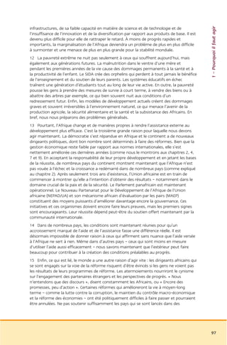 1 – Pourquoi il faut agir
infrastructures, de sa faible capacité en matière de science et de technologie et de
l’insuffisance de l’innovation et de la diversification par rapport aux produits de base. Il est
devenu plus difficile pour elle de rattraper le retard. À moins de progrès rapides et
importants, la marginalisation de l’Afrique deviendra un problème de plus en plus difficile
à surmonter et une menace de plus en plus grande pour la stabilité mondiale.
12 La pauvreté extrême ne nuit pas seulement à ceux qui souffrent aujourd’hui, mais
également aux générations futures. La malnutrition dans le ventre d’une mère et
pendant les premières années de la vie cause des dommages permanents à la santé et à
la productivité de l’enfant. Le SIDA crée des orphelins qui perdent à tout jamais le bénéfice
de l’enseignement et du soutien de leurs parents. Les systèmes éducatifs en échec
traînent une génération d’étudiants tout au long de leur vie active. En outre, la pauvreté
pousse les gens à prendre des mesures de survie à court terme, à vendre des biens ou à
abattre des arbres par exemple, ce qui bien souvent nuit aux conditions d’un
redressement futur. Enfin, les modèles de développement actuels créent des dommages
graves et souvent irréversibles à l’environnement naturel, ce qui menace l’avenir de la
production agricole, la sécurité alimentaire et la santé et la subsistance des Africains. En
bref, nous nous préparons des problèmes généralisés.
13 Pourtant, l’Afrique change et de manières propres à rendre l’assistance externe au
développement plus efficace. C’est la troisième grande raison pour laquelle nous devons
agir maintenant. La démocratie s’est répandue en Afrique et le continent a de nouveaux
dirigeants politiques, dont bon nombre sont déterminés à faire des réformes. Bien que la
gestion économique reste faible par rapport aux normes internationales, elle s’est
nettement améliorée ces dernières années (comme nous le montrons aux chapitres 2, 4,
7 et 9). En acceptant la responsabilité de leur propre développement et en jetant les bases
de la réussite, de nombreux pays du continent montrent maintenant que l’Afrique n’est
pas vouée à l’échec et la croissance a redémarré dans de nombreux pays (comme expliqué
au chapitre 2). Après seulement trois ans d’existence, l’Union africaine est en train de
commencer à montrer qu’elle a l’intention d’obtenir des résultats – notamment dans le
domaine crucial de la paix et de la sécurité. Le Parlement panafricain est maintenant
opérationnel. Le Nouveau Partenariat pour le Développement de l’Afrique de l’Union
africaine (NEPAD/UA) et son mécanisme africain d’évaluation par les pairs (MAEP)
constituent des moyens puissants d’améliorer davantage encore la gouvernance. Ces
initiatives et ces organismes doivent encore faire leurs preuves, mais les premiers signes
sont encourageants. Leur réussite dépend peut-être du soutien offert maintenant par la
communauté internationale.
14 Dans de nombreux pays, les conditions sont maintenant réunies pour qu’un
accroissement marqué de l’aide et de l’assistance fasse une différence réelle. Il est
désormais impossible de donner raison à ceux qui affirment sans nuance que l’aide versée
à l’Afrique ne sert à rien. Même dans d’autres pays – ceux qui sont moins en mesure
d’utiliser l’aide aussi efficacement – nous savons maintenant que l’extérieur peut faire
beaucoup pour contribuer à la création des conditions préalables au progrès.
15 Enfin, ce qui est lié, le monde a une autre raison d’agir vite : les dirigeants africains qui
se sont engagés sur la voie de la réforme risquent d’être évincés si les gens ne voient pas
les résultats de leurs programmes de réforme. Les atermoiements nourriront le cynisme
sur l’engagement des partenaires étrangers et les perspectives de progrès. « Nous
n’entendons que des discours », disent constamment les Africains, ou « Encore des
promesses, peu d’action ». Certaines réformes qui amélioreront la vie à moyen-long
terme – comme la lutte contre la corruption, le maintien du contrôle macro-économique
et la réforme des économies – ont été politiquement difficiles à faire passer et pourraient
être annulées. Ne pas soutenir suffisamment les pays qui se sont lancés dans des




                                                                                                   97
 