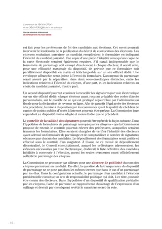 Commission de     rénovation
         et de déontologie de la vie publique

         POUR UN RENOUVEAU DÉMOCRATIQUE
         UNE REPRÉSENTATION POLITIQUE RÉNOVÉE




         est fait pour les professions de foi des candidats aux élections. Cet envoi pourrait
         intervenir le lendemain de la publication du décret de convocation des électeurs. Les
         citoyens souhaitant parrainer un candidat rempliraient le formulaire en indiquant
         l’identité du candidat parrainé. Une copie d’une pièce d’identité ainsi qu’une copie de
         la carte électorale seraient également requises. S’il paraît indispensable que le
         formulaire de parrainage soit envoyé directement à chaque électeur, il serait utile,
         pour une efficacité maximale du dispositif, de prévoir que ce formulaire soit
         parallèlement disponible en mairie et téléchargeable sur un site officiel dédié. Une
         enveloppe affranchie serait jointe à l’envoi du formulaire. L’anonymat du parrainage
         serait assuré par la séparation, dans deux sous-enveloppes distinctes, entre les
         indications relatives à l’identité du citoyen, d’une part, et les indications relatives au
         choix du candidat parrainé, d’autre part.

         Un second dispositif pourrait consister à recueillir les signatures par voie électronique
         sur un site officiel dédié, chaque électeur ayant reçu au préalable des codes d’accès
         personnalisés, sur le modèle de ce qui est pratiqué aujourd’hui par l’administration
         fiscale pour la déclaration de revenus en ligne. Afin de garantir l’égal accès des électeurs
         à la procédure, la mise à disposition par les communes ayant la qualité de chef-lieu de
         canton de points publics d’accès à Internet pourrait être prévue. La Commission juge
         cependant ce dispositif moins adapté et moins fiable que le précédent.

         Le contrôle de la validité des signatures pourrait être opéré de la façon suivante. Dans
         l’hypothèse de formulaires de parrainage renvoyés par les citoyens – que la Commission
         propose de retenir, le contrôle pourrait relever des préfectures, auxquelles seraient
         transmis les formulaires. Elles seraient chargées de vérifier l’identité des électeurs
         ayant adressé un formulaire de parrainage et de comptabiliser le nombre de signatures
         obtenues par chacun des candidats. Le dépouillement des formulaires serait public et
         effectué sous le contrôle d’un magistrat. À l’issue de ce travail de dépouillement
         décentralisé, le Conseil constitutionnel, auquel les préfectures adresseraient les
         éléments nécessaires par voie électronique, établirait la liste définitive des candidats
         habilités à concourir à l’élection, parmi les seules personnes ayant officiellement
         sollicité le parrainage des citoyens.

         La Commission se prononce par ailleurs pour une absence de publicité du nom des
         citoyens parrainant un candidat. En effet, la question de la transparence du dispositif
         de parrainage ne se pose pas dans les mêmes termes que dans le cas d’un parrainage
         par les élus. Dans la configuration actuelle, le parrainage d’un candidat à l’élection
         présidentielle constitue un acte de responsabilité politique qui doit, à ce titre, pouvoir
         être connu des électeurs. Dans l’hypothèse d’un dispositif de qualification préalable
         par les citoyens, l’acte de parrainer se rapprocherait davantage de l’expression d’un
         suffrage et devrait par conséquent revêtir le caractère secret du vote.




- 16 -
 