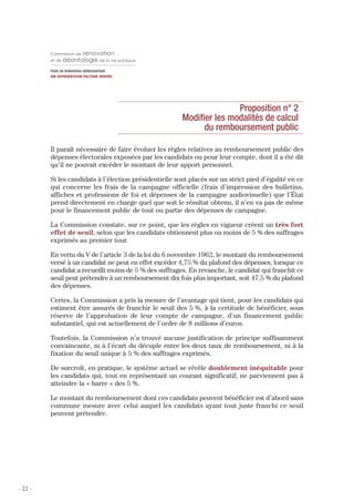 Commission de     rénovation
         et de déontologie de la vie publique

         POUR UN RENOUVEAU DÉMOCRATIQUE
         UNE REPRÉSENTATION POLITIQUE RÉNOVÉE




                                                                       Proposition n° 2
                                                        Modifier les modalités de calcul
                                                              du remboursement public

         Il paraît nécessaire de faire évoluer les règles relatives au remboursement public des
         dépenses électorales exposées par les candidats ou pour leur compte, dont il a été dit
         qu’il ne pouvait excéder le montant de leur apport personnel.

         Si les candidats à l’élection présidentielle sont placés sur un strict pied d’égalité en ce
         qui concerne les frais de la campagne officielle (frais d’impression des bulletins,
         affiches et professions de foi et dépenses de la campagne audiovisuelle) que l’État
         prend directement en charge quel que soit le résultat obtenu, il n’en va pas de même
         pour le financement public de tout ou partie des dépenses de campagne.

         La Commission constate, sur ce point, que les règles en vigueur créent un très fort
         effet de seuil, selon que les candidats obtiennent plus ou moins de 5 % des suffrages
         exprimés au premier tour.

         En vertu du V de l’article 3 de la loi du 6 novembre 1962, le montant du remboursement
         versé à un candidat ne peut en effet excéder 4,75 % du plafond des dépenses, lorsque ce
         candidat a recueilli moins de 5 % des suffrages. En revanche, le candidat qui franchit ce
         seuil peut prétendre à un remboursement dix fois plus important, soit 47,5 % du plafond
         des dépenses.

         Certes, la Commission a pris la mesure de l’avantage qui tient, pour les candidats qui
         estiment être assurés de franchir le seuil des 5 %, à la certitude de bénéficier, sous
         réserve de l’approbation de leur compte de campagne, d’un financement public
         substantiel, qui est actuellement de l’ordre de 8 millions d’euros.

         Toutefois, la Commission n’a trouvé aucune justification de principe suffisamment
         convaincante, ni à l’écart du décuple entre les deux taux de remboursement, ni à la
         fixation du seuil unique à 5 % des suffrages exprimés.

         De surcroît, en pratique, le système actuel se révèle doublement inéquitable pour
         les candidats qui, tout en représentant un courant significatif, ne parviennent pas à
         atteindre la « barre » des 5 %.

         Le montant du remboursement dont ces candidats peuvent bénéficier est d’abord sans
         commune mesure avec celui auquel les candidats ayant tout juste franchi ce seuil
         peuvent prétendre.




- 22 -
 