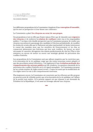 Commission de    rénovation
      et de déontologie de la vie publique

      POUR UN RENOUVEAU DÉMOCRATIQUE




      Les différentes propositions de la Commission s’inspirent d’une conception d’ensemble,
      qui les met en perspective et leur donne une cohérence.

      La Commission a placé les citoyens au cœur de son propos.

      Ses propositions n’ont en effet pas d’autre raison d’être que de répondre aux exigences
      des citoyens et de renforcer la relation de confiance entre eux et les responsables
      publics. C’est dans cette double perspective que la Commission propose de confier aux
      citoyens eux-mêmes le parrainage des candidats à l’élection présidentielle, de modifier
      les modes de scrutin afin que le Parlement soit plus représentatif, de limiter strictement
      le cumul des mandats pour que les membres du Gouvernement et les élus se
      consacrent pleinement aux fonctions qui leur sont confiées, de borner au strict
      nécessaire le caractère dérogatoire des statuts juridictionnels du chef de l’État et des
      ministres ou encore de mettre en œuvre une stratégie globale de prévention des
      conflits d’intérêts.

      Les propositions de la Commission sont par ailleurs inspirées par la conviction que,
      si la rénovation de la vie publique exige que des textes nouveaux soient adoptés et
      que des procédures soient réformées, c’est également d’une évolution profonde des
      comportements des acteurs publics qu’elle résultera. La question essentielle de la
      prévention des conflits d’intérêts est à cet égard exemplaire : la Commission propose
      qu’un certain nombre de règles soient revues ; l’enjeu est aussi que la modification de
      ces règles ouvre la voie à des comportements nouveaux.

      Plus largement encore, la Commission est consciente que les réformes qu’elle propose
      ne peuvent avoir de véritable portée que si la rénovation de la vie publique est l’affaire
      de la société tout entière. Si le présent rapport est une réponse à une demande du
      Président de la République, il est aussi un message adressé aux citoyens.

                                                 III




-6-
 
