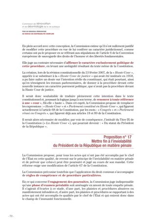 Commission de     rénovation
         et de déontologie de la vie publique

         POUR UN RENOUVEAU DÉMOCRATIQUE
         UN EXERCICE DES RESPONSABILITÉS EXEMPLAIRE




         En plein accord avec cette conception, la Commission estime qu’il n’est nullement justifié
         de modifier cette procédure en vue de lui conférer un caractère juridictionnel, comme
         certains ont pu le proposer en se référant aux stipulations de l’article 6 de la Convention
         européenne de sauvegarde des droits de l’homme et des libertés fondamentales.

         Elle juge au contraire nécessaire d’affirmer le caractère exclusivement politique de
         cette procédure, en levant une ambiguïté résultant du texte même de la Constitution.

         La création, lors de la révision constitutionnelle du 23 février 2007, de la « Haute Cour »,
         appelée à se substituer à la « Haute Cour de justice » qui avait été instituée en 1958,
         a pu faire naître un doute sur l’intention réelle du constituant, qui était pourtant, ainsi
         qu’en témoignent les travaux parlementaires, de donner à la procédure devant cette
         nouvelle instance un caractère purement politique, que n’avait pas la procédure devant
         la Haute Cour de justice.

         Il serait donc souhaitable de traduire pleinement cette intention dans le texte
         constitutionnel et, poussant la logique jusqu’à son terme, de renoncer à toute référence
         à une « cour », fût-elle « haute ». Dans cet esprit, la Commission propose de remplacer
         les expressions : « Haute Cour » et « Parlement constitué en Haute Cour », qui figurent
         actuellement à l’article 68 de la Constitution, par les mots : « Congrès » et « Parlement
         réuni en Congrès », qui figurent déjà aux articles 18 et 89 de la Constitution.

         Il serait alors nécessaire de modifier, par voie de conséquence, l’intitulé du Titre IX de
         la Constitution (« La Haute Cour »), qui pourrait devenir : « Du statut du Président
         de la République ».


                                                                                Proposition n° 17
                                                                        Mettre fin à l’inviolabilité
                                                 du Président de la République en matière pénale

         La Commission propose, pour tous les actes qui n’ont pas été accomplis par le chef
         de l’État en cette qualité, de revenir sur le principe de l’inviolabilité en matière pénale
         et de prévoir que celui-ci peut être poursuivi et jugé au cours de son mandat. Cette
         réforme exige une modification de l’article 67 de la Constitution.

         La Commission préconise toutefois que l’application du droit commun s’accompagne
         de règles de compétence et de procédure particulières.

         En ce qui concerne l’engagement des poursuites, la Commission juge indispensable
         qu’une phase d’examen préalable soit aménagée en amont de toute enquête pénale.
         Il s’agirait d’écarter à ce stade, d’une part, les plaintes et procédures abusives ou
         manifestement infondées et, d’autre part, les plaintes et procédures se rapportant à des
         actes qui ont été accomplis ès qualités par le chef de l’État et qui entrent donc dans
         le champ de l’immunité fonctionnelle.




- 70 -
 