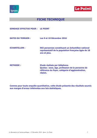 SONDAGE EFFECTUE POUR : LE POINT
DATES DU TERRAIN : Les 9 et 10 Décembre 2016
ECHANTILLON :
METHODE : Etude réalisée par téléphone.
Comme pour toute enquête quantitative, cette étude présente des résultats soumis
aux marges d'erreur inhérentes aux lois statistiques.
FICHE TECHNIQUE
965 personnes constituant un échantillon national
représentatif de la population française âgée de 18
ans et plus.
Quotas : sexe, âge, profession de la personne de
référence du foyer, catégorie d’agglomération,
région.
Le Baromètre de l'action politique - 12 Décembre 2016 - Ipsos / Le Point 2
 
