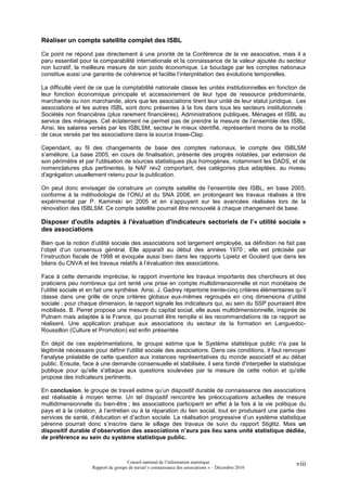 Réaliser un compte satellite complet des ISBL

Ce point ne répond pas directement à une priorité de la Conférence de la vie associative, mais il a
paru essentiel pour la comparabilité internationale et la connaissance de la valeur ajoutée du secteur
non lucratif, la meilleure mesure de son poids économique. Le bouclage par les comptes nationaux
constitue aussi une garantie de cohérence et facilite l’interprétation des évolutions temporelles.

La difficulté vient de ce que la comptabilité nationale classe les unités institutionnelles en fonction de
leur fonction économique principale et accessoirement de leur type de ressource prédominante,
marchande ou non marchande, alors que les associations tirent leur unité de leur statut juridique. Les
associations et les autres ISBL sont donc présentes à la fois dans tous les secteurs institutionnels :
Sociétés non financières (plus rarement financières), Administrations publiques, Ménages et ISBL au
service des ménages. Cet éclatement ne permet pas de prendre la mesure de l’ensemble des ISBL.
Ainsi, les salaires versés par les ISBLSM, secteur le mieux identifié, représentent moins de la moitié
de ceux versés par les associations dans la source Insee-Clap.

Cependant, au fil des changements de base des comptes nationaux, le compte des ISBLSM
s’améliore. La base 2005, en cours de finalisation, présente des progrès notables, par extension de
son périmètre et par l'utilisation de sources statistiques plus homogènes, notamment les DADS, et de
nomenclatures plus pertinentes, la NAF rev2 comportant, des catégories plus adaptées, au niveau
d'agrégation usuellement retenu pour la publication.

On peut donc envisager de construire un compte satellite de l’ensemble des ISBL, en base 2005,
conforme à la méthodologie de l’ONU et du SNA 2008, en prolongeant les travaux réalisés à titre
expérimental par P. Kaminski en 2005 et en s’appuyant sur les avancées réalisées lors de la
rénovation des ISBLSM. Ce compte satellite pourrait être renouvelé à chaque changement de base.

Disposer d'outils adaptés à l'évaluation d'indicateurs sectoriels de l’« utilité sociale »
des associations

Bien que la notion d’utilité sociale des associations soit largement employée, sa définition ne fait pas
l’objet d’un consensus général. Elle apparaît au début des années 1970 ; elle est précisée par
l’instruction fiscale de 1998 et évoquée aussi bien dans les rapports Lipietz et Goulard que dans les
bilans du CNVA et les travaux relatifs à l’évaluation des associations.

Face à cette demande imprécise, le rapport inventorie les travaux importants des chercheurs et des
praticiens peu nombreux qui ont tenté une prise en compte multidimensionnelle et non monétaire de
l’utilité sociale et en fait une synthèse. Ainsi, J. Gadrey répertorie trente-cinq critères élémentaires qu’il
classe dans une grille de onze critères globaux eux-mêmes regroupés en cinq dimensions d’utilité
sociale ; pour chaque dimension, le rapport signale les indicateurs qui, au sein du SSP pourraient être
mobilisés. B. Perret propose une mesure du capital social, elle aussi multidimensionnelle, inspirée de
Putnam mais adaptée à la France, qui pourrait être remplie si les recommandations de ce rapport se
réalisent. Une application pratique aux associations du secteur de la formation en Languedoc-
Roussillon (Culture et Promotion) est enfin présentée

En dépit de ces expérimentations, le groupe estime que le Système statistique public n'a pas la
légitimité nécessaire pour définir l'utilité sociale des associations. Dans ces conditions, il faut renvoyer
l'analyse préalable de cette question aux instances représentatives du monde associatif et au débat
public. Ensuite, face à une demande consensuelle et stabilisée, il sera fondé d'interpeller la statistique
publique pour qu'elle s'attaque aux questions soulevées par la mesure de cette notion et qu'elle
propose des indicateurs pertinents.

En conclusion, le groupe de travail estime qu’un dispositif durable de connaissance des associations
est réalisable à moyen terme. Un tel dispositif rencontre les préoccupations actuelles de mesure
multidimensionnelle du bien-être ; les associations participent en effet à la fois à la vie politique du
pays et à la création, à l’entretien ou à la réparation du lien social, tout en produisant une partie des
services de santé, d’éducation et d’action sociale. La réalisation progressive d’un système statistique
pérenne pourrait donc s’inscrire dans le sillage des travaux de suivi du rapport Stiglitz. Mais un
dispositif durable d’observation des associations n’aura pas lieu sans unité statistique dédiée,
de préférence au sein du système statistique public.



                                      Conseil national de l’information statistique                       viii
                     Rapport du groupe de travail « connaissance des associations » – Décembre 2010
 