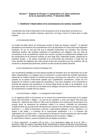 Annexe 7 : Rapport du Groupe n° 1 préparatoire à la 2ème conférence
                     de la vie associative (Paris, 17 décembre 2009).



        I - Améliorer l’observation et la connaissance du secteur associatif


L’amélioration des outils d’observation et de connaissance de la vie associative est devenue un
enjeu majeur pour nos sociétés modernes. Aujourd’hui, cet enjeu s’inscrit en France dans un triple
contexte :

      a) Une demande réitérée

                                                                                                     2
Le constat est établi depuis de nombreuses années et étayé par plusieurs rapports : le dispositif
permettant la connaissance et la compréhension de la vie associative en France est encore largement
insuffisant. Ce qui ne veut pas dire que le dispositif d’observation est inexistant. Des données
statistiques existent, des enquêtes qualitatives et quantitatives sont réalisées, mais ces outils de
connaissance et de compréhension restent bien souvent morcelés et insuffisamment partagés entre
les représentants de la puissance publique au sens large (État, collectivités locales, organismes de
protection sociale,…), les acteurs associatifs et la communauté des chercheurs. Il s’agit donc de
mieux identifier les faiblesses des outils actuels et faire des propositions pour les améliorer, afin de
construire un dispositif plus performant, pérenne et utile à toutes les parties prenantes.

      b) Une nécessité pour renforcer le dialogue civil

Une connaissance partagée et la plus précise possible de l’évolution de la vie associative est un des
piliers indispensables à un dialogue nourri et constructif. Le poids estimé des activités associatives,
notamment en matière d'emploi et d'activité économique, est devenu tel, aujourd’hui, qu’il n’est plus
possible de se passer d'instruments adaptés pour l’appréhender correctement. L'enjeu est non
seulement de mesurer le poids global des associations, mais aussi d'explorer et de comprendre la
diversité des situations des associations, en termes d'objet social, de taille ou de localisation, et de
plus-value sociale. Ce n’est que sur ces bases que le dialogue civil pourra se renforcer dans un esprit
de compréhension mutuelle entre les acteurs.

      c) La Commission « Stiglitz » : un changement d’état d’esprit ?

Le 14 septembre 2009, la Commission sur la mesure de la performance économique et du progrès
social, dite Commission « Stiglitz », du nom de son président, a rendu son rapport. Elle avait pour
mission de « déterminer les limites du PIB en tant qu’indicateur de la performance économique et du
progrès social, de réexaminer les problèmes relatifs à sa mesure, d’identifier les informations
complémentaires qui pourraient être nécessaires pour aboutir à des indicateurs du progrès social plus
pertinents (…) ». Selon la Commission, outre les « responsables politiques » et les « décideurs », ce
rapport a été rédigé « à l’intention de la communauté académique » et « à l’intention des
organisations de la société civile ». C’est pourquoi le Groupe de Travail a proposé que, dans le cadre
de la préparation à la CVA 2009, le rapporteur général de la Commission « Stiglitz »,
M. Jean-Etienne Chapron, puisse en présenter les principales conclusions.

2. Citons notamment : le rapport n° du Cnis, « Le s associations régies par la loi de 1901 »,
                                    44
Novembre 1998, Guy Neyret, Jean-Marie Nivlet, Daniel Rault, le rapport de Monsieur Pierre Morange,
député des Yvelines, « En conclusion des travaux de la mission sur la gouvernance et le financement


                                     Conseil national de l’information statistique                       91
                    Rapport du groupe de travail « connaissance des associations » – Décembre 2010
 