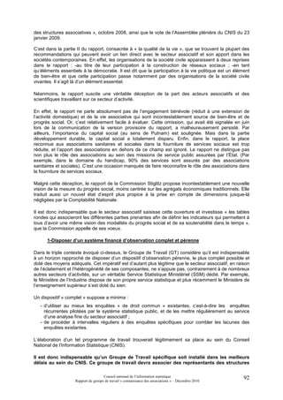des structures associatives », octobre 2008, ainsi que le vote de l’Assemblée plénière du CNIS du 23
janvier 2009.

C’est dans la partie II du rapport, consacrée à « la qualité de la vie », que se trouvent la plupart des
recommandations qui peuvent avoir un lien direct avec le secteur associatif et son apport dans les
sociétés contemporaines. En effet, les organisations de la société civile apparaissent à deux reprises
dans le rapport : -au titre de leur participation à la construction de réseaux sociaux ; -en tant
qu’éléments essentiels à la démocratie. Il est dit que la participation à la vie politique est un élément
de bien-être et que cette participation passe notamment par des organisations de la société civile
vivantes. Il s’agit là d’un élément essentiel.

Néanmoins, le rapport suscite une véritable déception de la part des acteurs associatifs et des
scientifiques travaillant sur ce secteur d’activité.

En effet, le rapport ne parle absolument pas de l’engagement bénévole (réduit à une extension de
l’activité domestique) et de la vie associative qui sont incontestablement source de bien-être et de
progrès social. Or, c’est relativement facile à évaluer. Cette omission, qui avait été signalée en juin
lors de la communication de la version provisoire du rapport, a malheureusement persisté. Par
ailleurs, l’importance du capital social (au sens de Putnam) est soulignée. Mais dans la partie
développement durable, le capital social a totalement disparu. Enfin, dans le rapport, la place
reconnue aux associations sanitaires et sociales dans la fourniture de services sociaux est trop
réduite, et l’apport des associations en dehors de ce champ est ignoré. Le rapport ne distingue pas
non plus le rôle des associations au sein des missions de service public assurées par l’État. (Par
exemple, dans le domaine du handicap, 90% des services sont assurés par des associations
sanitaires et sociales). C’est une occasion manquée de faire reconnaître le rôle des associations dans
la fourniture de services sociaux.

Malgré cette déception, le rapport de la Commission Stiglitz propose incontestablement une nouvelle
vision de la mesure du progrès social, moins centrée sur les agrégats économiques traditionnels. Elle
traduit aussi un nouvel état d’esprit plus propice à la prise en compte de dimensions jusque-là
négligées par la Comptabilité Nationale.

Il est donc indispensable que le secteur associatif saisisse cette ouverture et investisse « les tables
rondes qui associeront les différentes parties prenantes afin de définir les indicateurs qui permettent à
tous d’avoir une même vision des modalités du progrès social et de sa soutenabilité dans le temps »,
que la Commission appelle de ses voeux.

      1-Disposer d’un système financé d’observation complet et pérenne

Dans le triple contexte évoqué ci-dessus, le Groupe de Travail (GT) considère qu’il est indispensable
à un horizon rapproché de disposer d’un dispositif d’observation pérenne, le plus complet possible et
doté des moyens adéquats. Cet impératif est d’autant plus légitime que le secteur associatif, en raison
de l’éclatement et l’hétérogénéité de ses composantes, ne s’appuie pas, contrairement à de nombreux
autres secteurs d’activités, sur un véritable Service Statistique Ministériel (SSM) dédié. Par exemple,
le Ministère de l’Industrie dispose de son propre service statistique et plus récemment le Ministère de
l’enseignement supérieur s’est doté du sien.

Un dispositif « complet » suppose a minima :
   - d’utiliser au mieux les enquêtes « de droit commun » existantes, c’est-à-dire les enquêtes
     récurrentes pilotées par le système statistique public, et de les mettre régulièrement au service
     d’une analyse fine du secteur associatif ;
   - de procéder à intervalles réguliers à des enquêtes spécifiques pour combler les lacunes des
     enquêtes existantes.

L’élaboration d’un tel programme de travail trouverait légitimement sa place au sein du Conseil
National de l’Information Statistique (CNIS).

Il est donc indispensable qu’un Groupe de Travail spécifique soit installé dans les meilleurs
délais au sein du CNIS. Ce groupe de travail devra associer des représentants des structures

                                     Conseil national de l’information statistique                    92
                    Rapport du groupe de travail « connaissance des associations » – Décembre 2010
 