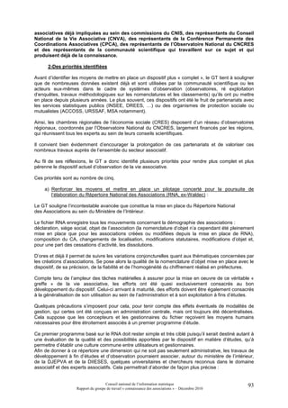 associatives déjà impliquées au sein des commissions du CNIS, des représentants du Conseil
National de la Vie Associative (CNVA), des représentants de la Conférence Permanente des
Coordinations Associatives (CPCA), des représentants de l’Observatoire National du CNCRES
et des représentants de la communauté scientifique qui travaillent sur ce sujet et qui
produisent déjà de la connaissance.

      2-Des priorités identifiées

Avant d’identifier les moyens de mettre en place un dispositif plus « complet », le GT tient à souligner
que de nombreuses données existent déjà et sont utilisées par la communauté scientifique ou les
acteurs eux-mêmes dans le cadre de systèmes d’observation (observatoires, ré exploitation
d’enquêtes, travaux méthodologiques sur les nomenclatures et les classements) qu’ils ont pu mettre
en place depuis plusieurs années. Le plus souvent, ces dispositifs ont été le fruit de partenariats avec
les services statistiques publics (INSEE, DREES, …) ou des organismes de protection sociale ou
mutualistes (ACCOSS, URSSAF, MSA notamment).

Ainsi, les chambres régionales de l’économie sociale (CRES) disposent d’un réseau d’observatoires
régionaux, coordonnés par l’Observatoire National du CNCRES, largement financés par les régions,
qui réunissent tous les experts au sein de leurs conseils scientifiques.

Il convient bien évidemment d’encourager la prolongation de ces partenariats et de valoriser ces
nombreux travaux auprès de l’ensemble du secteur associatif.

Au fil de ses réflexions, le GT a donc identifié plusieurs priorités pour rendre plus complet et plus
pérenne le dispositif actuel d’observation de la vie associative.

Ces priorités sont au nombre de cinq.

    a) Renforcer les moyens et mettre en place un pilotage concerté pour la poursuite de
       l’élaboration du Répertoire National des Associations (RNA, ex-Waldec) :

Le GT souligne l’incontestable avancée que constitue la mise en place du Répertoire National
des Associations au sein du Ministère de l’Intérieur.

Le fichier RNA enregistre tous les mouvements concernant la démographie des associations :
déclaration, siège social, objet de l’association (la nomenclature d’objet n’a cependant été pleinement
mise en place que pour les associations créées ou modifiées depuis la mise en place de RNA),
composition du CA, changements de localisation, modifications statutaires, modifications d’objet et,
pour une part des cessations d’activité, les dissolutions.

D’ores et déjà il permet de suivre les variations conjoncturelles quant aux thématiques concernées par
les créations d’associations. Se pose alors la qualité de la nomenclature d’objet mise en place avec le
dispositif, de sa précision, de la fiabilité et de l’homogénéité du chiffrement réalisé en préfectures.

Compte tenu de l’ampleur des tâches matérielles à assurer pour la mise en oeuvre de ce véritable «
greffe » de la vie associative, les efforts ont été quasi exclusivement consacrés au bon
développement du dispositif. Celui-ci arrivant à maturité, des efforts doivent être également consacrés
à la généralisation de son utilisation au sein de l’administration et à son exploitation à fins d’études.

Quelques précautions s’imposent pour cela, pour tenir compte des effets éventuels de modalités de
gestion, qui certes ont été conçues en administration centrale, mais ont toujours été décentralisées.
Cela suppose que les concepteurs et les gestionnaires du fichier reçoivent les moyens humains
nécessaires pour être étroitement associés à un premier programme d’étude.

Ce premier programme basé sur le RNA doit rester simple et très ciblé puisqu’il serait destiné autant à
une évaluation de la qualité et des possibilités apportées par le dispositif en matière d’études, qu’à
permettre d’établir une culture commune entre utilisateurs et gestionnaires.
Afin de donner à ce répertoire une dimension qui ne soit pas seulement administrative, les travaux de
développement à fin d’études et d’observation pourraient associer, autour du ministère de l’intérieur,
de la DJEPVA et de la DIIESES, quelques universitaires et chercheurs reconnus dans le domaine
associatif et des experts associatifs. Cela permettrait d’aborder de façon plus précise :


                                     Conseil national de l’information statistique                    93
                    Rapport du groupe de travail « connaissance des associations » – Décembre 2010
 