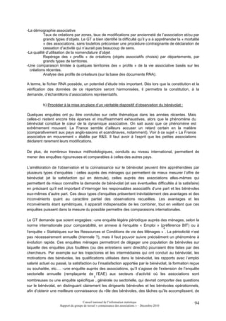 -La démographie associative
          Taux de créations par zones, taux de modifications par ancienneté de l’association et/ou par
          grands types d’objets. Le GT a bien identifié la difficulté qu’il y a à appréhender la « mortalité
          » des associations, sans toutefois préconiser une procédure contraignante de déclaration de
          cessation d’activité qui n’aurait pas beaucoup de sens.
-La qualité d’utilisation de la nomenclature d’objet
          Repérage des « profils » de créations (objets associatifs choisis) par départements, par
          grands types de territoires.
-Une comparaison limitée à quelques territoires des « profils » de la vie associative basés sur les
  créations récentes.
          Analyse des profils de créateurs (sur la base des documents RNA).

A terme, le fichier RNA possède, un potentiel d’étude très important. Dès lors que la constitution et la
vérification des données de ce répertoire seront harmonisées, il permettra la constitution, à la
demande, d’échantillons d’associations représentatifs.

          b) Procéder à la mise en place d’un véritable dispositif d’observation du bénévolat :

Quelques enquêtes ont pu être conduites sur cette thématique dans les années récentes. Mais
celles-ci restent encore très éparses et insuffisamment exhaustives, alors que le phénomène du
bénévolat constitue le cœur de la dynamique associative. On sait aussi que ce phénomène est
extrêmement mouvant. La France semble d’ailleurs accuser un retard certain en la matière
(comparativement aux pays anglo-saxons et scandinaves, notamment). Voir à ce sujet « La France
associative en mouvement » établie par R&S. Il faut avoir à l’esprit que les petites associations
déclarent rarement leurs modifications.

De plus, de nombreux travaux méthodologiques, conduits au niveau international, permettent de
mener des enquêtes rigoureuses et comparables à celles des autres pays.

L’amélioration de l’observation et la connaissance sur le bénévolat peuvent être appréhendées par
plusieurs types d’enquêtes : celles auprès des ménages qui permettent de mieux mesurer l’offre de
bénévolat (et la satisfaction qui en découle), celles auprès des associations elles-mêmes qui
permettent de mieux connaître la demande de bénévolat (et ses éventuelles difficultés à la satisfaire)
en précisant qu’il est important d’interroger les responsables associatifs d’une part et les bénévoles
eux-mêmes d’autre part. Ces deux types d’enquêtes présentent inévitablement des avantages et des
inconvénients quant au caractère partiel des observations recueillies. Les avantages et les
inconvénients étant symétriques, il apparaît indispensable de les combiner, tout en veillant que ces
enquêtes puissent dans la mesure du possible permettre des comparaisons internationales.

Le GT demande que soient engagées: -une enquête légère périodique auprès des ménages, selon la
norme internationale pour comparabilité, en annexe à l’enquête « Emploi » (préférence BIT) ou à
                                                                                                     4
l’enquête « Statistiques sur les Ressources et Conditions de vie des Ménages » . La périodicité n’est
pas nécessairement annuelle (triennale ?), mais il faut pouvoir suivre précisément un phénomène à
évolution rapide. Ces enquêtes ménages permettront de dégager une population de bénévoles sur
laquelle des enquêtes plus fouillées (ou des entretiens semi directifs) pourraient être faites par des
chercheurs. Par exemple sur les trajectoires et les intermédiaires qui ont conduit au bénévolat, les
motivations des bénévoles, les qualifications utilisées dans le bénévolat, les rapports avec l’emploi
salarié actuel ou passé, la satisfaction ou l’insatisfaction apportée par le bénévolat, la formation reçue
ou souhaitée, etc.… -une enquête auprès des associations, qu’il s’agisse de l’extension de l’enquête
sectorielle annuelle (remplaçante de l’EAE) aux secteurs d’activité où les associations sont
                                              5
nombreuses ou une enquête spécifique , générale ou sectorielle, qui devrait comporter des questions
sur le bénévolat, en distinguant clairement les dirigeants bénévoles et les bénévoles opérationnels,
afin d’obtenir une meilleure connaissance du rôle des bénévoles, des tâches qu’ils accomplissent, de

                                     Conseil national de l’information statistique                       94
                    Rapport du groupe de travail « connaissance des associations » – Décembre 2010
 