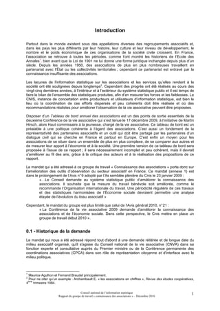 Introduction

Partout dans le monde existent sous des appellations diverses des regroupements associatifs et,
dans les pays les plus différents par leur histoire, leur culture et leur niveau de développement, le
nombre et le poids économique de ces organisations de la société civile croissent. En France,
l’association se retrouve à toutes les périodes, comme l’ont montré les historiens de l’Ecole des
Annales1, bien avant que la Loi de 1901 ne lui donne une forme juridique inchangée depuis plus d’un
siècle. Depuis les années 1950, des associations de plus en plus nombreuses travaillent en
partenariat avec l’État ou les collectivités territoriales ; cependant ce partenariat est entravé par la
connaissance insuffisante des associations.

Les lacunes de l’information statistique sur les associations et les services qu’elles rendent à la
société ont été soulignées depuis longtemps2. Cependant des progrès ont été réalisés au cours des
vingt-cinq dernières années, à l’intérieur et à l’extérieur du système statistique public et il est temps de
faire le bilan de l’ensemble des statistiques produites, afin d’en mesurer les forces et les faiblesses. Le
CNIS, instance de concertation entre producteurs et utilisateurs d’information statistique, est bien le
lieu où la coordination de ces efforts dispersés et peu cohérents doit être réalisée et où des
recommandations réalistes pour améliorer l’observation de la vie associative peuvent être proposées.

Disposer d’un Tableau de bord annuel des associations est un des points de sortie essentiels de la
deuxième Conférence de la vie associative qui s’est tenue le 17 décembre 2009, à l’initiative de Martin
Hirsch, alors Haut commissaire à la jeunesse, chargé de la vie associative. Ce tableau de bord est un
préalable à une politique cohérente à l’égard des associations. C’est aussi un fondement de la
représentativité des partenaires associatifs et un outil qui doit être partagé par les partenaires d’un
dialogue civil qui se cherche en France et partout en Europe. C’est enfin un moyen pour les
associations de se situer dans un ensemble de plus en plus complexe, de se comparer aux autres et
de mesurer leur apport à l’économie et à la société. Une première version de ce tableau de bord sera
proposée à l’issue de ce rapport ; il sera nécessairement incomplet et peu cohérent, mais il devrait
s’améliorer au fil des ans, grâce à la critique des acteurs et à la réalisation des propositions de ce
rapport.

Le mandat qui a été adressé à ce groupe de travail « Connaissance des associations » porte donc sur
l’amélioration des outils d’observation du secteur associatif en France. Ce mandat (annexe 1) est
dans le prolongement de l’Avis n° 9 adopté par l’As semblée plénière du Cnis le 23 janvier 2009 :
        «…Le Conseil demande au système statistique public d’améliorer la connaissance des
        associations. Il souhaite que la mesure du travail bénévole soit améliorée, comme le
        recommande l’Organisation internationale du travail. Une périodicité régulière de ces travaux
        et des statistiques harmonisées de l’Économie sociale devraient permettre une analyse
        étayée de l’évolution du tissu associatif »

Cependant, le mandat du groupe est plus limité que celui de l’Avis général 2010, n° 21 :
      « La Conférence de la vie associative 2009 demande d’améliorer la connaissance des
      associations et de l’économie sociale. Dans cette perspective, le Cnis mettra en place un
      groupe de travail début 2010 ».


0.1 - Historique de la demande
Le mandat qui nous a été adressé répond tout d'abord à une demande réitérée et de longue date du
milieu associatif organisé, qu'il s'agisse du Conseil national de la vie associative (CNVA) dans sa
fonction experte et consultative auprès du Premier ministre ou de la Conférence permanente des
coordinations associatives (CPCA) dans son rôle de représentation citoyenne et d'interface avec le
milieu politique.



1
  Maurice Agulhon et Fernand Braudel principalement.
2
  Pour ne citer qu’un exemple : Archambault E. « les associations en chiffres », Revue des études coopératives,
  ème
4     trimestre 1984.

                                      Conseil national de l’information statistique                          1
                     Rapport du groupe de travail « connaissance des associations » – Décembre 2010
 