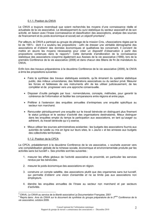 0.1.1. Position du CNVA

Le CNVA a toujours revendiqué que soient recherchés les moyens d’une connaissance réelle et
actualisée de la vie associative. Le développement du suivi statistique du secteur associatif et de son
activité, en liaison avec l’Insee (connaissance et classification des associations, analyse des sources
de financement et du poids économique et social) est un objectif prioritaire3.

Par ailleurs, le CNVA a participé au groupe de pilotage de la mission Cnis, «Associations régies par la
loi de 1901» dont il a soutenu les propositions : «afin de dresser une véritable démographie des
associations et d’obtenir des données économiques et qualitatives les concernant, il convient de
mettre en œuvre les moyens nécessaires pour créer un dispositif d’observation à partir des
propositions contenues dans le rapport»4. Cette demande d’amélioration de la connaissance
statistique des associations s’exprime également aux Assises de la vie associative (1999), lors de la
première Conférence de la vie associative (2006) et dans chacun des Bilans de fin de mandature du
CNVA.

Enfin lors des travaux préparatoires à la deuxième Conférence de la vie associative (2009), le CNVA
a émis les propositions suivantes :

     • Faire la synthèse des travaux statistiques existants, qu’ils émanent du système statistique
        public, des milieux universitaires, des fédérations associatives ou du secteur privé. Mesurer
        les forces et faiblesses de ces instruments afin de les utiliser judicieusement, de les
        compléter et de progresser vers une approche consensuelle.

     • Disposer d’outils partagés par tous : nomenclatures, concepts, méthodes, pour garantir la
        cohérence de l’information et faciliter les comparaisons entre régions et entre pays.

     • Préférer à l’extension des enquêtes annuelles d’entreprises une enquête spécifique au
        secteur non marchand.

     • Renouveler périodiquement une enquête sur le travail bénévole en distinguant plus finement
        le statut juridique et le secteur d’activité des organisations destinataires. Mieux distinguer
        dans les enquêtes emploi du temps la participation aux associations, en tant qu’usager ou
        adhérent, du travail bénévole qui s’y exerce.

     • Mieux utiliser les sources administratives existantes : les budgets des associations fournis aux
       autorités de tutelle ou mis en ligne sur leurs sites, le « Jaune » et les annexes aux budgets
       des collectivités territoriales.

        0.1.2. Position de la CPCA

La CPCA, préalablement à la deuxième Conférence de la vie associative, « souhaite avancer vers
une comptabilisation globale de la richesse sociale, économique et environnementale produite par les
activités sans but lucratif ». Ses priorités sont les suivantes :

    1. mesurer les effets globaux de l’activité associative de proximité, en particulier les services
       rendus par les bénévoles.

    2. mesurer le poids économique des associations en région.

    3. construire un compte satellite, des associations plutôt que des organismes sans but lucratif,
       qui permette d’obtenir une vision d’ensemble et ne se limite pas aux associations non
       employeurs.

    4. étendre les enquêtes annuelles de l’Insee au secteur non marchand et par secteurs
       d’activités.

3
  CNVA, Le CNVA au service de la liberté associative La Documentation Française, 2001
4                                                                                       ème
  Repris dans : Avis du CNVA sur le document de synthèse du groupe préparatoire de la 2     Conférence de la
vie associative, octobre 2009.

                                     Conseil national de l’information statistique                        2
                    Rapport du groupe de travail « connaissance des associations » – Décembre 2010
 