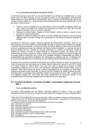 0.1.3. La demande exprimée par les rapports récents

Le mandat du groupe répond enfin à une recommandation qui constitue un préalable plus ou moins
précis, voire une figure imposée, de tous les rapports récents sur les associations, qu’ils émanent
d’élus politiques ou de personnalités administratives. Ainsi, le rapport de Pierre Morange, député des
Yvelines, (octobre 2008), sur « la gouvernance et le financement des structures associatives » est le
plus précis. Il préconise de :

    •    Faire du « jaune » budgétaire sur les associations un document lisible et utilisable, offrant une
         vision claire et exhaustive du montant des subventions accordées par l’État, ainsi que des
         dépenses fiscales en faveur du secteur associatif.
    •
                                                                   5
         Disposer de chiffres fiables : finaliser le fichier Waldec , mettre en place et assurer le suivi
         annuel d’un panel d’associations.
    •    Mobiliser la statistique publique en créant un compte satellite des institutions sans but lucratif
         (ISBL) et créer une unité en charge des organismes non marchands à la direction générale de
         l’INSEE.

Le rapport de Jean-Louis Langlais, inspecteur général de l’administration honoraire, remis en juin
2008, propose que l’Insee finalise le compte satellite des ISBL et utilise le fichier Waldec pour agréger
un certain nombre de données. Le rapport de Francis Vercamer, député du Nord, remis en avril 2010,
porte sur l’ensemble plus large que constitue l’économie sociale et solidaire. La première de ses 50
recommandations est de « combler les lacunes statistiques du secteur de l’économie sociale et
solidaire en confiant à l’Insee la mission d’établir un programme d’action, de concert avec les
représentants du secteur concerné ». Enfin le rapport de Luc Ferry, président du Conseil d’analyse de
la société, publié en septembre 2010, insiste sur le préalable statistique indispensable pour définir la
représentativité des associations et légitimer leur participation au dialogue civil, car « le dialogue avec
le monde associatif pâtit d'une connaissance par trop imprécise de ses caractéristiques objectives ».

C’est donc à la conjonction de plusieurs demandes que souhaite répondre le rapport de ce groupe de
travail. Compte tenu des brefs délais qui lui étaient impartis (début des travaux en avril 2010, remise
d’un rapport d’étape en octobre 2010), il est parti d’un socle, le rapport de la mission du CNIS
« associations régies par la loi de 1901 » de Guy Neyret, Jean-Marie Nivlet et Daniel Rault, remis en
novembre 1998. Notre groupe de travail a retracé essentiellement les évolutions de l’information
statistique constatées depuis cette date, à l’intérieur comme à l’extérieur du système statistique public.
Corrélativement, il a adopté le même périmètre d’étude, les associations de la loi 1901, correspondant
                             6
à la catégorie juridique 92 , sans traiter des autres organisations de l’économie sociale, ce qui
correspond aussi à la demande adressée par la Conférence de la vie associative.


0.2 - Un point de départ : la mission du CNIS « associations régies par la loi de
      1901 »
         0.2.1. Un diagnostic précieux

La mission CNIS présidée par Guy Neyret, inspecteur général de l’Insee, a rendu un rapport
extrêmement précis et documenté, au terme de trois années d’investigation au cours desquelles elle a

5
   Nom initial de l’actuel Répertoire national des associations (RNA), par référence évidente à Waldeck-Rousseau,
l’initiateur de la loi de 1901. Depuis les critiques adressées au fichier Edwige, il a été décidé de ne plus désormais
attribuer de nom propre ou de prénom à des répertoires…
6
   La catégorie juridique 92 comprend les associations de la loi de 1901 et assimilées
9210 - Association non déclarée
9220 - Association déclarée
9221 - Association déclarée d’insertion par l’économique
9222 - Association intermédiaire
9223 - Groupement d'employeurs
9224 - Association d’avocats à responsabilité professionnelle individuelle
9230 - Association déclarée, reconnue d’utilité publique
9240 - Congrégation
9260 - Association de droit local (Bas-Rhin, Haut-Rhin et Moselle).



                                       Conseil national de l’information statistique                                3
                      Rapport du groupe de travail « connaissance des associations » – Décembre 2010
 