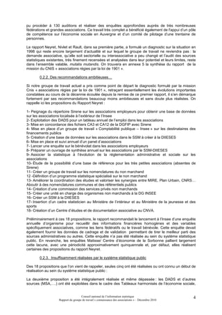 pu procéder à 130 auditions et réaliser des enquêtes approfondies auprès de très nombreuses
fédérations et grandes associations. Ce travail très complet a bénéficié également de l'appui d’un pôle
de compétence sur l’économie sociale en Auvergne et d’un comité de pilotage d’une trentaine de
personnes.

Le rapport Neyret, Nivlet et Rault, dans sa première partie, a formulé un diagnostic sur la situation en
1998 qui reste encore largement d’actualité et sur lequel le groupe de travail ne reviendra pas : la
demande associative, qu’elle soit sectorielle ou interassociative a peu changé et l’audit des sources
statistiques existantes, très finement recensées et analysées dans leur potentiel et leurs limites, reste
dans l’ensemble valable, mutatis mutandis. On trouvera en annexe 5 la synthèse du rapport de la
mission du CNIS « associations régies par la loi de 1901 ».

        0.2.2. Des recommandations ambitieuses…

Si notre groupe de travail actuel a pris comme point de départ le diagnostic formulé par la mission
Cnis « associations régies par la loi de 1901 », retraçant essentiellement les évolutions importantes
constatées au cours de la décennie écoulée depuis la remise de ce premier rapport, il s’en démarque
fortement par ses recommandations beaucoup moins ambitieuses et sans doute plus réalistes. On
rappelle ici les propositions du Rapport Neyret :

1- Peignage du répertoire Sirene sur les associations employeurs pour obtenir une base de données
sur les associations localisée à l’extérieur de l’Insee
2- Exploitation des DADS pour un tableau annuel de l’emploi dans les associations
3- Mise en concordance des fichiers CA3 et CA12 de la DGFIP avec Sirene
4- Mise en place d’un groupe de travail « Comptabilité publique – Insee » sur les destinataires des
financements publics
5- Création d’une base de données sur les associations dans le SSM à créer à la DIIESES
6- Mise en place et suivi annuel d’un panel d’associations
7- Lancer une enquête sur le bénévolat dans les associations employeurs
8- Préparer un ouvrage de synthèse annuel sur les associations par le SSM-DIIESES
9- Associer la statistique à l’évolution de la réglementation administrative et sociale sur les
associations
10- Étude de la possibilité d’une base de référence pour les très petites associations (absentes de
Sirene)
11- Créer un groupe de travail sur les nomenclatures du non marchand
12 -Définition d’un programme statistique spécialisé sur le non marchand
13- Améliorer la coordination des études et valoriser les synergies entre MIRE, Plan Urbain, CNRS…
Aboutir à des nomenclatures communes et des référentiels publics
14- Création d’une commission des services privés non marchands
15- Créer une unité en charge des organismes non marchands à la DG INSEE
16- Créer un SSM à la DIIESES
17- Insertion d’un cadre statisticien au Ministère de l’intérieur et au Ministère de la jeunesse et des
sports
18- Création d’un Centre d’études et de documentation associative au CNVA.

Préliminairement à ces 18 propositions, le rapport recommandait le lancement à l’Insee d’une enquête
annuelle d’organisme pour recueillir des informations financières homogènes et des variables
spécifiquement associatives, comme les liens fédératifs ou le travail bénévole. Cette enquête devait
également fournir les données de cadrage et de validation permettant de tirer le meilleur parti des
sources administratives ou autres. Cette enquête n’a pas été réalisée au sein du système statistique
public. En revanche, les enquêtes Matisse/ Centre d’économie de la Sorbonne pallient largement
cette lacune, avec une périodicité approximativement quinquennale et, par défaut, elles réalisent
certaines des propositions du rapport Neyret.

        0.2.3. Insuffisamment réalisées par le système statistique public

Des 18 propositions que l’on vient de rappeler, seules cinq ont été réalisées ou ont connu un début de
réalisation au sein du système statistique public :

La deuxième proposition a été intégralement réalisée et même dépassée : les DADS et d’autres
sources (MSA,….) ont été exploitées dans le cadre des Tableaux harmonisés de l’économie sociale,


                                     Conseil national de l’information statistique                     4
                    Rapport du groupe de travail « connaissance des associations » – Décembre 2010
 