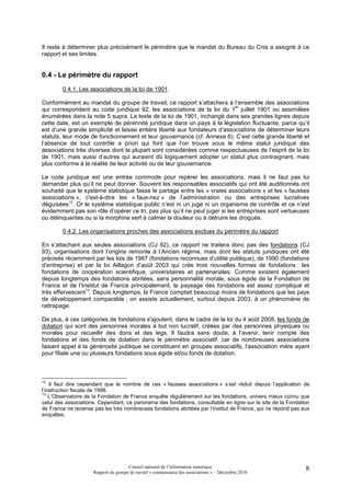 Il reste à déterminer plus précisément le périmètre que le mandat du Bureau du Cnis a assigné à ce
rapport et ses limites.


0.4 - Le périmètre du rapport
        0.4.1. Les associations de la loi de 1901.

Conformément au mandat du groupe de travail, ce rapport s’attachera à l’ensemble des associations
                                                                           er
qui correspondent au code juridique 92, les associations de la loi du 1 juillet 1901 ou assimilées
énumérées dans la note 5 supra. Le texte de la loi de 1901, inchangé dans ses grandes lignes depuis
cette date, est un exemple de pérennité juridique dans un pays à la législation fluctuante, parce qu’il
est d’une grande simplicité et laisse entière liberté aux fondateurs d’associations de déterminer leurs
statuts, leur mode de fonctionnement et leur gouvernance (cf. Annexe 6). C’est cette grande liberté et
l’absence de tout contrôle a priori qui font que l’on trouve sous le même statut juridique des
associations très diverses dont la plupart sont considérées comme respectueuses de l’esprit de la loi
de 1901, mais aussi d’autres qui auraient dû logiquement adopter un statut plus contraignant, mais
plus conforme à la réalité de leur activité ou de leur gouvernance.

Le code juridique est une entrée commode pour repérer les associations, mais il ne faut pas lui
demander plus qu’il ne peut donner. Souvent les responsables associatifs qui ont été auditionnés ont
souhaité que le système statistique fasse le partage entre les « vraies associations » et les « fausses
associations », c'est-à-dire les « faux-nez » de l’administration ou des entreprises lucratives
déguisées12. Or le système statistique public n’est ni un juge ni un organisme de contrôle et ce n’est
évidemment pas son rôle d’opérer ce tri, pas plus qu’il ne peut juger si les entreprises sont vertueuses
ou délinquantes ou si la morphine sert à calmer la douleur ou à détruire les drogués.

        0.4.2. Les organisations proches des associations exclues du périmètre du rapport

En s’attachant aux seules associations (CJ 92), ce rapport ne traitera donc pas des fondations (CJ
93), organisations dont l’origine remonte à l’Ancien régime, mais dont les statuts juridiques ont été
précisés récemment par les lois de 1987 (fondations reconnues d’utilité publique), de 1990 (fondations
d’entreprise) et par la loi Aillagon d’août 2003 qui crée trois nouvelles formes de fondations : les
fondations de coopération scientifique, universitaires et partenariales. Comme existent également
depuis longtemps des fondations abritées, sans personnalité morale, sous égide de la Fondation de
France et de l’Institut de France principalement, le paysage des fondations est assez compliqué et
très effervescent13. Depuis longtemps, la France comptait beaucoup moins de fondations que les pays
de développement comparable ; on assiste actuellement, surtout depuis 2003, à un phénomène de
rattrapage.

De plus, à ces catégories de fondations s'ajoutent, dans le cadre de la loi du 4 août 2008, les fonds de
dotation qui sont des personnes morales à but non lucratif, créées par des personnes physiques ou
morales pour recueillir des dons et des legs. Il faudra sans doute, à l’avenir, tenir compte des
fondations et des fonds de dotation dans le périmètre associatif, car de nombreuses associations
faisant appel à la générosité publique se constituent en groupes associatifs, l’association mère ayant
pour filiale une ou plusieurs fondations sous égide et/ou fonds de dotation.



12
    Il faut dire cependant que le nombre de ces « fausses associations » s’est réduit depuis l’application de
l’instruction fiscale de 1998.
13
    L’Observatoire de la Fondation de France enquête régulièrement sur les fondations, univers mieux connu que
celui des associations. Cependant, ce panorama des fondations, consultable en ligne sur le site de la Fondation
de France ne recense pas les très nombreuses fondations abritées par l’Institut de France, qui ne répond pas aux
enquêtes.




                                      Conseil national de l’information statistique                           8
                     Rapport du groupe de travail « connaissance des associations » – Décembre 2010
 