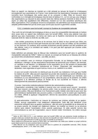 Dans ce rapport, en réponse au mandat qui a été adressé au groupe de travail on s’intéressera
principalement aux associations en France, mais évidemment les associations françaises souhaitent
connaître leurs homologues des autres pays et se comparer à elles. Elles se trouvent alors
confrontées à un imbroglio terminologique résumé dans le tableau 0.3., où l’on voit que, pour désigner
des organisations qui œuvrent le plus souvent dans les mêmes secteurs d’activité et dans le même
esprit, on utilise des appellations très différentes, insistant sur l’un des caractères spécifiques des
dites organisations. Pour compliquer encore la comparaison, les périmètres que recouvrent les termes
adoptés préférentiellement par les divers pays sont le plus souvent à géométrie variable.

         0.5.2. L’institution sans but lucratif, concept du Système de comptabilité nationale

 Pour sortir de cet imbroglio terminologique et dans un souci de comparabilité internationale on traitera
donc aussi dans ce rapport des institutions sans but lucratif (ISBL), terme plus abstrait mais plus
général que celui d’association. Ce terme est retenu par le Système international de comptabilité
nationale SCN 93. Selon le SCN 93, les ISBL sont :

     « des entités productrices de biens et de services dont le statut ne leur permet pas d’être une
     source de profit ou de tout autre gain financier pour les unités qui les ont créées, qui les contrôlent
     ou les financent. En pratique, leurs activités productives peuvent générer soit des excédents soit
     des déficits, mais si un excédent est réalisé, il ne peut pas être approprié par d’autres unités
     institutionnelles »17.

Cette définition est précisée dans le Manuel des Institutions sans but lucratif dans le système de
Comptabilité nationale de l’ONU18. Selon ce manuel, ce concept est fondé sur un faisceau de critères
qui doivent être simultanément réalisés ; une ISBL est alors :

     1) une institution, avec un minimum d’organisation formelle, ce qui distingue l’ISBL de l’unité
     statistique « ménage » et des associations temporaires de personnes pour soutenir, par exemple,
     un candidat à une élection. La déclaration d’une association qui lui fait acquérir la personnalité
     morale consacre ce caractère institutionnel en France. Cependant des associations non
     déclarées, mais organisées et ayant duré au moins un an, satisfont à ce critère.

     2) sans but lucratif, c'est-à-dire ne distribuant pas de profit. Les institutions n’ont pas pour finalité
     la création de profit ; elles peuvent cependant accumuler des excédents qui seront affectés à leur
     mission fondamentale, à condition qu’aucune fraction n’en soit redistribuée aux membres, aux
     fondateurs ou aux administrateurs (ni aux propriétaires, dans les pays où ils existent). Ce critère
     correspond à la définition juridique et fiscale de la non lucrativité en France ; il élimine
     théoriquement les associations para-lucratives.

     3) privée, c'est-à-dire institutionnellement distincte des administrations publiques.
     L’organisation considérée n’est habilitée à exercer pour son compte aucun pouvoir souverain.
     Elle peut recevoir une délégation de service public, mais ce pouvoir peut lui être retiré par les
     pouvoirs publics. Elle peut bénéficier d’un financement public notable voire total et peut avoir des
     administrateurs représentants des pouvoirs publics, à condition qu’ils ne soient pas majoritaires.
     Ce critère, difficile à appliquer intégralement, élimine les associations para-publiques ou para-
     municipales.

     4) auto-administrée, c'est-à-dire en mesure de conduire ses propres activités et sa gestion.
     Certes, aucune organisation n’est totalement indépendante, mais elle doit bénéficier d’une
     autonomie suffisante dans sa gestion quotidienne ; elle doit avoir la possibilité de se dissoudre de
     sa propre autorité, de changer son règlement intérieur, de modifier sa mission ou sa structure
     interne sans obtenir l’autorisation d’une autorité quelconque. Si cette autorité nomme des
     administrateurs au sein de l’organisation, ceux-ci doivent rester minoritaires. Ce critère recoupe


17
   Selon le SEC-1995 [3.31], « une institution sans but lucratif (ISBL) est une personne morale (juridique ou
sociale) créée pour produire des biens ou des services et à laquelle son statut interdit de procurer un revenu, un
profit ou tout autre gain financier à l’unité qui la crée, la contrôle ou la finance ».
Nous préférons la formule plus neutre du SCN-1993, car l’association est créée pour réaliser un projet conforme
à son objet social et non pour produire biens et services.
18
   ONU Manuel sur les institutions sans but lucratif dans le système de comptabilité nationale, ONU, Etudes
méthodologiques, série F, n° 91, New York, 2006.

                                      Conseil national de l’information statistique                           10
                     Rapport du groupe de travail « connaissance des associations » – Décembre 2010
 