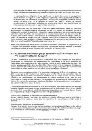 pour une part le précédent, mais il est plus large et s’applique aussi aux associations et fondations
       créées par des entreprises et il permet également d’identifier les filiales des groupes associatifs

       5) à participation non obligatoire, ce qui signifie que « la qualité de membre et les apports en
       termes de temps et d’argent ne sont ni obligatoires, ni prescrits par la loi ou assimilés d’une façon
       ou d’une autre à une condition de citoyenneté ». Ceci exclut par exemple les caisses de sécurité
       sociale (de statut privé, on le rappelle) ou l’AGIRC et l’ARRCO, régimes de retraites
       complémentaires à participation obligatoire, ou encore dans d’autres pays que la France les
       tribus, castes et clans auxquels on appartient par naissance.

Dans le champ des ISBL, on trouve donc toutes les « vraies associations » (celles qui sont para-
administratives ou para-lucratives ne remplissent pas les cinq critères), les fondations, les partis
politiques, les syndicats de salariés, les cultes et les organismes paritaires qui gèrent des régimes de
protection sociale facultatifs, les établissements et services sociaux gérés par des mutuelles. En
revanche, sont exclues celles qui sont financées et contrôlées par la puissance publique, celles qui
gèrent des régimes de protection sociale obligatoire, ainsi que les organisations patronales et les
ordres professionnels à participation obligatoire. Pratiquement, les associations représentent 92% des
ISBL et de l’emploi des ISBL19et constituent donc leur noyau dur.

Après avoir délimité l’objet de ce rapport, sous ses deux facettes, l’association, à usage national, et
l’institution sans but lucratif, à usage de comparaison internationale, il reste à présenter la demande
immédiate adressée à ce groupe de travail et les contraintes qu’il a rencontrées.


0.6 - La demande immédiate au groupe de travail de la 2ème Conférence de la
      Vie associative et le plan du rapport
La 2ème Conférence de la vie associative du 19 décembre 2009 a été précédée par trois groupes
préparatoires qui réunissaient des représentants des associations et de leurs fédérations ou
coordinations, des représentants des administrations centrale et territoriales et des chercheurs. Le
premier groupe devait traiter deux questions liées : l'observation et la connaissance statistique du
secteur associatif et le renforcement du dialogue civil avec les pouvoirs publics. Six réunions ont été
consacrées à ce double thème qui ont abouti à un rapport de 14 pages (Annexe 7).

Ce rapport recommande la constitution d’un groupe de travail au sein du Cnis, mis en place en mars
2010. Le groupe a été volontairement restreint, pour travailler vite, et sa composition mêle les
représentants des associations utilisatrices de statistiques sur leur propre champ, ainsi que d’autres
utilisateurs de l’administration, des représentants du système statistique public, dont les deux
rapporteurs du groupe, et des chercheurs ne produisant pas actuellement de statistiques sur ce
champ. En revanche, les producteurs actuels de statistiques sur les associations ont pour la plupart
été auditionnés devant le groupe de travail.

Le groupe préparatoire à la Conférence de la vie associative avait dégagé cinq priorités que le groupe
de travail a traitées par ordre de difficulté croissante au cours de sept réunions qui ont eu lieu d’avril à
septembre 2010 et ces séances ont été complétées par des auditions entre chaque réunion. Ce sont
ces cinq priorités qui structurent également le rapport du groupe de travail :

1 - Poursuivre l'élaboration du Répertoire national des associations
Ce sera l’objet du chapitre 1 qui traitera des répertoires existants, le RNA mais aussi le fichier Sirene,
et qui évoquera le problème, crucial pour les répertoires, des nomenclatures d’objet social et
d’activité.

2 - Améliorer les données sur l’emploi associatif
Au cours de la dernière décennie, les sources statistiques sur l’emploi associatif puis sur les salaires
versés se sont multipliées dans un foisonnement peu cohérent. Clarifier et affiner ces données, jauger
leurs forces et leurs faiblesses sera l’objet du chapitre 2 sur emploi et salaires.




19
     Kaminski P. Les associations en France et leur contribution au PIB, publication de l'ADDES, 2006.

                                         Conseil national de l’information statistique                   11
                        Rapport du groupe de travail « connaissance des associations » – Décembre 2010
 