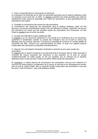 3 - Créer un dispositif pérenne d’observation du bénévolat.
La mobilisation de bénévoles est en effet une spécificité associative que le système statistique public
n’a analysée qu’une seule fois, en 2002. Le chapitre 3 explorera les pistes possibles pour observer
régulièrement cette ressource essentielle pour toutes les associations, et plus particulièrement les
associations sans salarié.

4 - Compléter la connaissance des ressources des associations
La connaissance des ressources des associations dans le système statistique public est très
lacunaire. Les sources administratives existent mais sont difficiles à mobiliser. Cependant, les travaux
des chercheurs ont montré que des enquêtes auprès des associations sont fructueuses. Ce sera
l’objet du chapitre 4 que de suivre ces pistes.

5 - Comptes des ISBLSM et compte satellite des ISBL
Le chapitre 5, qui ne répond pas directement à une priorité de la Conférence de la vie associative,
s’attachera à l’amélioration actuelle du compte des institutions sans but lucratif au service des
Ménages dans les comptes nationaux. Il évoquera la possibilité de construire un compte satellite de
l’ensemble des ISBL, conforme aux recommandations de l’ONU, et socle d’un système pérenne
d’observation des associations comparable internationalement.

6 - Disposer d'un outil adapté à l'évaluation d'indicateurs sectoriels de plus-value sociale des
associations
Le chapitre 6 de ce rapport correspond à une demande forte et de longue date du milieu associatif. Il
inventorie les travaux importants des chercheurs et des praticiens sur la prise en compte
multidimensionnelle de l’utilité sociale, en fait une synthèse, tout en estimant que le Système
statistique public ne peut pas être l’instance qui définit l'utilité sociale des associations.

En conclusion, un régime pérenne de connaissance des associations n’est pas hors d’atteinte et il
rencontre les préoccupations d’amélioration de la mesure du bien-être et du développement durable,
dans la suite du rapport Stiglitz. Mais un dispositif durable d’observation des associations n’aura pas
lieu sans « chef d’orchestre », sans unité statistique dédiée.




                                     Conseil national de l’information statistique                   12
                    Rapport du groupe de travail « connaissance des associations » – Décembre 2010
 
