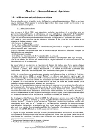Chapitre 1 : Nomenclatures et répertoires

1.1 - Le Répertoire national des associations
Pour préciser les points forts et les limites du Répertoire national des associations (RNA) en tant que
source statistique, il faut rappeler le contexte règlementaire dans lequel s'insère ce répertoire et les
conditions de sa mise en place.

           1.1.1. Historique du RNA

Aux termes de la loi de 1901, toute association souhaitant se déclarer, et se constituer ainsi en
personne morale, doit fournir à la préfecture ou à la sous-préfecture du siège social20 de l'association
(la préfecture de police à Paris, le tribunal d'instance en Alsace-Moselle) les informations suivantes :
- (i) le titre de l'association (éventuellement accompagné d'un sigle) tel qu'il figure dans ses statuts
- (ii) l'objet de l'association tel que les déclarants souhaitent le voir publié au Journal officiel. Il est
possible de déclarer plusieurs objets
- (iii) l'adresse du siège social
- (iv) la nature juridique de l'association
- (v) les noms, professions, domiciles et nationalités des personnes en charge de son administration
et leurs fonctions dans l'association
- (vi) un exemplaire des statuts signé sous le dernier article par au moins 2 personnes chargées de
l'administration de l'association
- (vii) la liste des immeubles
- (viii) la liste des établissements de l’association (titre et adresse)
- (ix) pour les unions d’associations, la liste des associations qui les composent (titre, objet et siège)
- (x) le cas échéant, les extraits des délibérations de l’organe délibérant de l’association décidant de
sa modification ou de sa dissolution.

La conservation de ces données a, naturellement, d'abord été réalisée sous forme papier, chaque
département gérant son propre stock de dossiers. En 1987, une première étape dans l'informatisation
a consisté à passer, dans chaque département, à un fichier départemental automatisé des
associations. Ces fichiers restaient séparés, sans possibilité d'interrogation de l'ensemble.

L'effort de modernisation de la gestion s'est poursuivi avec le lancement par le Ministère de l'intérieur,
au début des années 2000, du projet Waldec21, en réponse aux besoins exprimés par les
administrations et par le monde associatif. Il visait principalement la dématérialisation de la déclaration
et la constitution d’un annuaire national des associations accessible à l’ensemble des administrations.
Il s'agissait, en ouvrant l'accès aux autres services de l'Etat, de limiter les doubles saisies ou la
redondance des questionnements adressés aux associations.
Le contenu de l'annuaire Waldec reprenait naturellement, sous une forme numérisée, les informations
contenues dans les dossiers de déclarations, à jour des modifications éventuelles. Plus précisément,
les renseignements sur "l'état-civil" de l'association étaient directement entrés comme données
informatiques dans le fichier. Les statuts, en revanche, étaient destinés à être numérisés. Par ailleurs,
dans un but explicite de faciliter l'exploitation statistique de ces données, une nomenclature des objets
sociaux a été mise au point par un groupe de travail interministériel (voir Annexe 9).

Le développement de Waldec a débuté en 2003. Il a fallu plusieurs années pour déployer l'outil dans
l'ensemble des greffes du territoire (y compris Mayotte et la Nouvelle-Calédonie) et y recopier les
dossiers anciens. La mise en place officielle de l'application, devenue le Répertoire national des
                                    er
associations (RNA) a eu lieu le 1 janvier 2010. Le RNA contient l'ensemble des informations liées
aux obligations déclaratives, la codification de deux objets sociaux dans la nomenclature évoquée
plus haut, et un numéro d'immatriculation au RNA. Une "passerelle" informatique a été établie entre le
répertoire et le JOAEF. Elle évite la double saisie des informations.

A l'origine du projet, il avait été envisagé d'utiliser, pour immatriculer les associations, le code SIREN,
attribué lors de l'enregistrement dans le fichier d'entreprises Sirene géré par l'Insee. Cette idée a été
abandonnée, les conditions d'inscription étant différentes entre les deux répertoires (les associations

20
     Ou du principal établissement si ce siège est à l'étranger.
21
     Pour "web des associations librement déclarées".

                                          Conseil national de l’information statistique                   13
                         Rapport du groupe de travail « connaissance des associations » – Décembre 2010
 