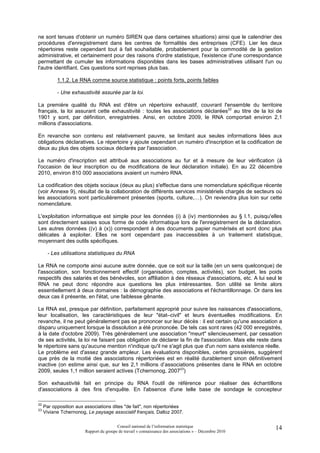ne sont tenues d'obtenir un numéro SIREN que dans certaines situations) ainsi que le calendrier des
procédures d'enregistrement dans les centres de formalités des entreprises (CFE). Lier les deux
répertoires reste cependant tout à fait souhaitable, probablement pour la commodité de la gestion
administrative, et certainement pour des raisons d'ordre statistique, l'existence d'une correspondance
permettant de cumuler les informations disponibles dans les bases administratives utilisant l'un ou
l'autre identifiant. Ces questions sont reprises plus bas.

           1.1.2. Le RNA comme source statistique : points forts, points faibles

           - Une exhaustivité assurée par la loi.

La première qualité du RNA est d'être un répertoire exhaustif, couvrant l'ensemble du territoire
français, la loi assurant cette exhaustivité : toutes les associations déclarées22 au titre de la loi de
1901 y sont, par définition, enregistrées. Ainsi, en octobre 2009, le RNA comportait environ 2,1
millions d'associations.

En revanche son contenu est relativement pauvre, se limitant aux seules informations liées aux
obligations déclaratives. Le répertoire y ajoute cependant un numéro d'inscription et la codification de
deux au plus des objets sociaux déclarés par l'association.

Le numéro d'inscription est attribué aux associations au fur et à mesure de leur vérification (à
l'occasion de leur inscription ou de modifications de leur déclaration initiale). En au 22 décembre
2010, environ 810 000 associations avaient un numéro RNA.

La codification des objets sociaux (deux au plus) s'effectue dans une nomenclature spécifique récente
(voir Annexe 9), résultat de la collaboration de différents services ministériels chargés de secteurs où
les associations sont particulièrement présentes (sports, culture,…). On reviendra plus loin sur cette
nomenclature.

L'exploitation informatique est simple pour les données (i) à (iv) mentionnées au § I.1, puisqu'elles
sont directement saisies sous forme de code informatique lors de l'enregistrement de la déclaration.
Les autres données ((v) à (x)) correspondent à des documents papier numérisés et sont donc plus
délicates à exploiter. Elles ne sont cependant pas inaccessibles à un traitement statistique,
moyennant des outils spécifiques.

       - Les utilisations statistiques du RNA

Le RNA ne comporte ainsi aucune autre donnée, que ce soit sur la taille (en un sens quelconque) de
l'association, son fonctionnement effectif (organisation, comptes, activités), son budget, les poids
respectifs des salariés et des bénévoles, son affiliation à des réseaux d'associations, etc. A lui seul le
RNA ne peut donc répondre aux questions les plus intéressantes. Son utilité se limite alors
essentiellement à deux domaines : la démographie des associations et l'échantillonnage. Or dans les
deux cas il présente, en l'état, une faiblesse gênante.

Le RNA est, presque par définition, parfaitement approprié pour suivre les naissances d'associations,
leur localisation, les caractéristiques de leur "état–civil" et leurs éventuelles modifications. En
revanche, il ne peut généralement pas se prononcer sur leur décès : il est certain qu'une association a
disparu uniquement lorsque la dissolution a été prononcée. De tels cas sont rares (42 000 enregistrés,
à la date d'octobre 2009). Très généralement une association "meurt" silencieusement, par cessation
de ses activités, la loi ne faisant pas obligation de déclarer la fin de l'association. Mais elle reste dans
le répertoire sans qu'aucune mention n'indique qu'il ne s'agit plus que d'un nom sans existence réelle.
Le problème est d'assez grande ampleur. Les évaluations disponibles, certes grossières, suggèrent
que près de la moitié des associations répertoriées est en réalité durablement sinon définitivement
inactive (on estime ainsi que, sur les 2,1 millions d’associations présentes dans le RNA en octobre
2009, seules 1,1 million seraient actives (Tchernonog, 200723)

Son exhaustivité fait en principe du RNA l'outil de référence pour réaliser des échantillons
d'associations à des fins d'enquête. En l'absence d'une telle base de sondage le concepteur

22
     Par opposition aux associations dites "de fait", non répertoriées
23
     Viviane Tchernonog, Le paysage associatif français, Dalloz 2007.

                                         Conseil national de l’information statistique                   14
                        Rapport du groupe de travail « connaissance des associations » – Décembre 2010
 