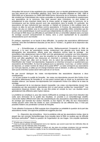 d'enquêtes doit recourir à des expédients plus compliqués, pour un résultat généralement moins fiable
que celui assuré par un échantillon aléatoire. Ainsi, dans les enquêtes réalisées en 1990, 1999 et
2005-2006 par le laboratoire du CNRS MATISSE/Centre d'économie de la Sorbonne, l'échantillon a
été constitué par l'intermédiaire des mairies auxquelles on demandait de transmettre le questionnaire
aux associations de la commune. Des biais peuvent alors s'introduire. Le plus évident et
probablement le plus important réside dans le niveau partiel, et inégal selon la commune, de la
connaissance que les mairies peuvent avoir des associations dans la localité. En particulier, les
associations de type institutionnel (par exemple un hôpital) ont tendance à être oubliées dans la
mesure où elles ne sont pas identifiées comme associations. A l'inverse, les associations les plus
visibles, les plus en relation avec la municipalité seront plus susceptibles d'être contactées que les
autres, et ces caractéristiques ne sont souvent pas indépendantes de celles qu'on cherche à mesurer.
En principe le RNA résout ces difficultés en permettant de tirer un échantillon aléatoire dans une base
de sondage couvrant exhaustivement le champ, donc a priori représentatif de la population
(d'associations) qu'on veut étudier.

En pratique, cependant, on se heurte à deux difficultés : la question des associations définitivement
inactives, sans être formellement dissoutes (on les dira ici "mortes") ; la gestion de la disjonction des
échantillons.

          a – Echantillonnage et associations mortes. Malheureusement l'incapacité du RNA de
discerner, à lui seul, les associations mortes, évidemment très gênante pour toute étude de
démographie des associations, affecte aussi ses utilisations comme base de sondage : les
échantillons tirés aléatoirement dans le RNA vont très généralement comporter une forte proportion
d'associations mortes. Il en résulte, pour les enquêtes sur de tels échantillons deux inconvénients.
D'une part elles gaspilleront des ressources en cherchant à contacter des associations en fait
disparues. D'autre part, elles vont se heurter, lors du calcul des pondérations, au problème de
l'identification des "vraies" non-répondantes. Supposons un chercheur envoyant un questionnaire aux
associations de l'échantillon. Au bout de quelques jours ou semaines, il aura reçu un certain nombre
de réponses, un certain nombre de retours de la poste NPAI24. Le reste correspond aux associations
qui n'ont pas répondu, à celles qui ont changé d'adresse sans le déclarer, à celles qui n'existent plus,
sans que le chercheur puisse savoir dans quel cas on se trouve.

Ne pas pouvoir distinguer les vraies non-répondantes des associations disparues a deux
conséquences :
- on ne peut évaluer la qualité de l'enquête : les vraies non-répondantes peuvent être l'indice d'une
conception défectueuse de l'enquête et, un trop grand nombre jette un doute sur la pertinence des
résultats obtenus. Les fausses non-répondantes sont simplement l'indice d'un défaut de la base de
sondage.
- le redressement de la non-réponse devient impossible. Les vraies non-répondantes doivent être
remplacées par des associations répondantes dont on peut penser qu'elles leur ressemblent25. Les
associations disparues doivent, elles, ne pas être prises en compte du tout. Les résultats seront
généralement très différents selon l'option retenue.

Le problème se complique si, pour des raisons d'efficacité du sondage (au sens d'une réduction des
coûts sans diminution de la qualité des résultats), on procède à un échantillonnage stratifié,
c'est-à-dire réalisé différemment selon les caractéristiques des associations disponibles dans la base
de sondage (par exemple leur secteur d'activité, ou leur région). En effet, les taux d'associations
mortes peuvent varier entre les strates et, sans connaissance de ces différents taux, il n'est pas
possible d'obtenir une pondération correcte de l'enquête.

Toute utilisation fructueuse du RNA suppose donc d'expertiser au préalable la question de la part des
associations mortes. Une approche possible est suggérée plus bas.

        b – Disjonction des échantillons. Hors le problème créé par les associations mortes, dans la
plupart des cas concrets l'échantillonnage d'une enquête dans le RNA ne soulève pas de difficulté
technique particulière26. Reste la question de l'organisation de ces tirages. Une enquête représente
24
   "N'habite pas à l'adresse indiquée".
25
   C'est le principe général de redressement de la non réponse, que suivent aussi bien les méthodes dites de
repondération que les méthodes dites d'imputation.
26
   Il n'est bien sûr pas interdit d'envisager, si besoin est, des plans de sondage complexes (voir par exemple,
dans le chapitre Emploi et salaires ci-après, le cas d'un échantillonnage dans l'ensemble Sirene-DADS).

                                      Conseil national de l’information statistique                         15
                     Rapport du groupe de travail « connaissance des associations » – Décembre 2010
 