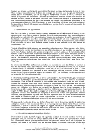 toujours une charge pour l'enquêté. Les multiplier fait courir un risque de lassitude et donc de rejet.
C'est pourquoi les gestionnaires de bases de sondage, par exemple ceux chargés de l'échantillon-
maître issu du recensement, qui sert au tirage de nombreuses enquêtes à l'Insee, s'efforcent de
vérifier la disjonction des échantillons : les unités échantillonnées pour une enquête sont éliminées de
la base, de façon à éviter de les retenir à nouveau dans une enquête ultérieure et de leur faire subir
une charge statistique indue. La disjonction suppose une gestion centralisée des échantillons et du
marquage des unités tirées. Si le RNA devient la base de sondage privilégiée pour les enquêtes sur
les associations, il serait utile que cet aspect soit pris en compte et qu'un service soit responsable de
cette disjonction.

    – Enrichissements par appariement.

Une façon de pallier la modestie des informations apportées par le RNA consiste à les enrichir par
rapprochement avec d'autres bases de données, de nombreuses associations étant enregistrées dans
plusieurs fichiers administratifs : les déclarations fiscales, les déclarations Urssaf, le répertoire Sirene,
les fichiers de subventions accordées par les administrations d'Etat. De tels liens sont d'ailleurs établis
par certains opérateurs privés qui proposent dans leur fiche d'identité d'une association, des données
d'état-civil tirées du RNA, son éventuel numéro Sirene et des éléments issus des fichiers de
subventions d'Etat.

Toute la difficulté tient ici à retrouver une association présente dans un fichier, dans un autre fichier.
En l'absence d'un numéro identifiant commun aux différentes bases, il faut procéder par appariement
sur le nom, l'adresse ou tout autre type de renseignement commun. L'absence de normalisation (d'un
fichier à l'autre un même nom ou adresse connaît des variations plus ou moins marquées) conduit à
des taux d'échec d'appariement généralement non négligeables. Pour donner un exemple (fictif)
simple : une association dénommée "Association Parisienne de Cuisine Les petits Vatel" apparaîtra,
suivant le registre sous les libellés "Les petits Vatel", "Asso. Paris Petits Vatel", "Ass. Paris. Cuis.
Vatel", etc.

Le principe de l'identifiant parfaitement normalisé, par exemple une série de chiffres, et commun à
tous les répertoires résout ces difficultés. Pour l'heure un tel identifiant n'existe pas. Le numéro
d'immatriculation au répertoire d'entreprises Sirene est ce qui s'en rapproche le plus : il est
suffisamment généralisé pour permettre le suivi d'entreprises dans de nombreux fichiers (fichiers
fiscaux, fichiers de déclarations de salaires, enquêtes du SSP,…) et de réaliser des études tirant parti
de l'ensemble de l'information disponible.

Il est donc souhaitable qu'entre le RNA et Sirene un lien soit créé. Il paraît préférable, pour en assurer
le caractère systématique, que le rapprochement soit automatisé. On parle alors de "passerelle"
informatique : elle assure la cohérence à tout moment des informations dans les deux fichiers.
Installer une passerelle implique un travail d'analyse et de préparation des répertoires, ainsi que des
développements informatiques qui peuvent être assez coûteux. De façon précise : une passerelle
repose sur l'utilisation d'un logiciel qui convertit les données dans le format nécessaire à la
transmission et à la réception par le répertoire d'arrivée (ici Sirene).Les responsables du répertoire de
départ (le RNA) doivent donc soit développer un tel logiciel, soit l'acquérir. Dans les deux cas ils
supportent un coût. Dans l'attente que soit prise la décision de réaliser cette passerelle, à terme
inévitable, des appariements réguliers entre les deux répertoires sont une option à la fois nettement
plus légère et autorisant déjà des études intéressantes, au moins sur les sous-champs des
associations inscrites dans Sirene (soit environ 450 000, voir ci-dessous).

Un des grands mérites de Sirene est de faire l'objet d'un travail de suivi qui conduit à repérer les
entreprises inactives (voir ci-dessous). Même si ce repérage est sans doute moins efficace pour les
associations, il permet néanmoins un progrès par rapport à la situation prévalant pour le RNA, où
aucun indice ne permet de séparer les associations en activité des autres. L'appariement contribuerait
ainsi à résoudre le problème posé par les associations mortes.

    - La nécessaire analyse de la qualité du répertoire

Pour l'instant la qualité du RNA n'a pas été expertisée en détail. Il convient, avant de l'ouvrir à un
public plus large, de conduire une analyse de la qualité du RNA en tant que répertoire et de vérifier
qu'il contient bien tout ce qu'il est censé contenir. On pense en premier lieu à des comptages de
création, par année et par région, dont les résultats seraient confrontés à ceux des études déjà


                                      Conseil national de l’information statistique                       16
                     Rapport du groupe de travail « connaissance des associations » – Décembre 2010
 