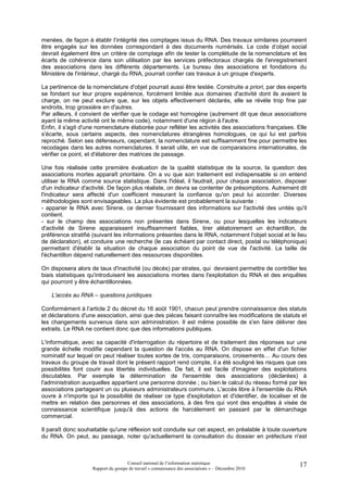 menées, de façon à établir l’intégrité des comptages issus du RNA. Des travaux similaires pourraient
être engagés sur les données correspondant à des documents numérisés. Le code d’objet social
devrait également être un critère de comptage afin de tester la complétude de la nomenclature et les
écarts de cohérence dans son utilisation par les services préfectoraux chargés de l'enregistrement
des associations dans les différents départements. Le bureau des associations et fondations du
Ministère de l'intérieur, chargé du RNA, pourrait confier ces travaux à un groupe d'experts.

La pertinence de la nomenclature d'objet pourrait aussi être testée. Construite a priori, par des experts
se fondant sur leur propre expérience, forcément limitée aux domaines d'activité dont ils avaient la
charge, on ne peut exclure que, sur les objets effectivement déclarés, elle se révèle trop fine par
endroits, trop grossière en d'autres.
Par ailleurs, il convient de vérifier que le codage est homogène (autrement dit que deux associations
ayant la même activité ont le même code), notamment d'une région à l'autre.
Enfin, il s'agit d'une nomenclature élaborée pour refléter les activités des associations françaises. Elle
s'écarte, sous certains aspects, des nomenclatures étrangères homologues, ce qui lui est parfois
reproché. Selon ses défenseurs, cependant, la nomenclature est suffisamment fine pour permettre les
recodages dans les autres nomenclatures. Il serait utile, en vue de comparaisons internationales, de
vérifier ce point, et d'élaborer des matrices de passage.

Une fois réalisée cette première évaluation de la qualité statistique de la source, la question des
associations mortes apparaît prioritaire. On a vu que son traitement est indispensable si on entend
utiliser le RNA comme source statistique. Dans l'idéal, il faudrait, pour chaque association, disposer
d'un indicateur d'activité. De façon plus réaliste, on devra se contenter de présomptions. Autrement dit
l'indicateur sera affecté d'un coefficient mesurant la confiance qu'on peut lui accorder. Diverses
méthodologies sont envisageables. La plus évidente est probablement la suivante :
- apparier le RNA avec Sirene, ce dernier fournissant des informations sur l'activité des unités qu'il
contient.
- sur le champ des associations non présentes dans Sirene, ou pour lesquelles les indicateurs
d'activité de Sirene apparaissent insuffisamment fiables, tirer aléatoirement un échantillon, de
préférence stratifié (suivant les informations présentes dans le RNA, notamment l'objet social et le lieu
de déclaration), et conduire une recherche (le cas échéant par contact direct, postal ou téléphonique)
permettant d'établir la situation de chaque association du point de vue de l'activité. La taille de
l'échantillon dépend naturellement des ressources disponibles.

On disposera alors de taux d'inactivité (ou décès) par strates, qui devraient permettre de contrôler les
biais statistiques qu'introduisent les associations mortes dans l'exploitation du RNA et des enquêtes
qui pourront y être échantillonnées.

    L'accès au RNA – questions juridiques

Conformément à l’article 2 du décret du 16 août 1901, chacun peut prendre connaissance des statuts
et déclarations d'une association, ainsi que des pièces faisant connaître les modifications de statuts et
les changements survenus dans son administration. Il est même possible de s'en faire délivrer des
extraits. Le RNA ne contient donc que des informations publiques.

L'informatique, avec sa capacité d'interrogation du répertoire et de traitement des réponses sur une
grande échelle modifie cependant la question de l'accès au RNA. On dispose en effet d'un fichier
nominatif sur lequel on peut réaliser toutes sortes de tris, comparaisons, croisements… Au cours des
travaux du groupe de travail dont le présent rapport rend compte, il a été souligné les risques que ces
possibilités font courir aux libertés individuelles. De fait, il est facile d'imaginer des exploitations
discutables. Par exemple la détermination de l'ensemble des associations (déclarées) à
l'administration auxquelles appartient une personne donnée ; ou bien le calcul du réseau formé par les
associations partageant un ou plusieurs administrateurs communs. L'accès libre à l'ensemble du RNA
ouvre à n'importe qui la possibilité de réaliser ce type d'exploitation et d'identifier, de localiser et de
mettre en relation des personnes et des associations, à des fins qui vont des enquêtes à visée de
connaissance scientifique jusqu'à des actions de harcèlement en passant par le démarchage
commercial.

Il paraît donc souhaitable qu'une réflexion soit conduite sur cet aspect, en préalable à toute ouverture
du RNA. On peut, au passage, noter qu'actuellement la consultation du dossier en préfecture n'est



                                     Conseil national de l’information statistique                      17
                    Rapport du groupe de travail « connaissance des associations » – Décembre 2010
 