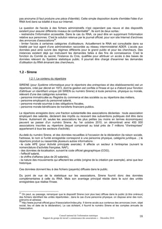 pas anonyme (il faut produire une pièce d'identité). Cette simple disposition écarte d'emblée l'idée d'un
RNA livré dans sa totalité à tous sur Internet.

La question de l'accès à des fichiers administratifs n'est cependant pas neuve et des dispositifs
existent pour assurer différents niveaux de confidentialité27. Ils sont de deux sortes :
- restreindre l'information accessible. Dans le cas du RNA, ce peut être en supprimant l'information
relative aux personnes. C'est la solution retenue par le journal officiel, pour son site Internet d'archives
des annonces d'associations28.
- limiter l'accès à certaines catégories d'utilisateurs. Actuellement le RNA est consultable dans sa
totalité par tout agent d'une administration raccordée au réseau interministériel ADER. L'accès aux
données peut ainsi suivre des régimes différents pour le grand public et pour les chercheurs. Des
instances existent déjà qui instruisent les demandes faites à des fins de connaissance. C'est la
fonction du Comité du secret, l'instance du Cnis, qualifiée pour attribuer un accès à des bases de
données relevant du Système statistique public. Il pourrait être chargé d'examiner les demandes
d'utilisation du RNA émanant des chercheurs.


1.2 - Sirene
        1.2.1. Le contenu du répertoire

SIRENE (pour Système informatique pour le répertoire des entreprises et des établissements) est un
répertoire, créé par décret en 1973, dont la gestion est confiée à l'Insee et qui a d'abord pour fonction
d'attribuer un identifiant unique (dit SIREN ou numéro Sirene) à toute personne, physique ou morale,
relevant d'une des catégories suivantes :
- personne immatriculée au Registre du commerce et des sociétés ou au répertoire des métiers,
- personne employant du personnel salarié,
- personne morale soumise à des obligations fiscales,
- personne morale bénéficiaire de transferts financiers publics.

Le répertoire enregistre donc une fraction substantielle des associations déclarées : toute association
employant des salariés, déclarant des impôts ou recevant des subventions publiques doit être dans
Sirene. Autrement dit, seules les associations les plus petites (au moins en termes économiques)
peuvent se passer d'un numéro Sirene. Au 1er octobre 2010, on dénombrait ainsi 450 000
associations inscrites au répertoire (lequel comprenait au total près de 7 millions "d'entreprises"
appartenant à tous les secteurs d'activité).

Au-delà du numéro Sirene, et des données recueillies à l'occasion de la déclaration (la raison sociale,
l'adresse, le nom si l'unité enregistrée correspond à une personne physique, catégorie juridique…) le
répertoire produit ou rassemble plusieurs autres informations :
- le code APE (pour Activité principale exercée). Il affecte un secteur à l'entreprise (suivant la
nomenclature d'activités française, NAF),
- des données de localisation, suivant le code officiel géographique (COG),
- l'effectif salarié,
- le chiffre d'affaires (plus de 20 salariés),
- la nature des mouvements qui affectent les unités (origine de la création par exemple), ainsi que leur
historique.

Ces données donnent lieu à des fichiers (payants) diffusés dans le public.

Du point de vue de la statistique sur les associations, Sirene fournit donc des données
complémentaires à celle du RNA. Mais son avantage principal réside dans le suivi des unités
enregistrées que réalise l'Insee.



27
   On peut, au passage, remarquer que le dispositif Sirene (voir plus bas) diffuse dans le public (à titre onéreux)
des fichiers identifiant les unités répertoriées ; dans le cas d'une personne physique, on dispose ainsi des nom,
prénoms et adresse.
28
   http://www.journal-officiel.gouv.fr/association/index.php. Il donne accès aux contenus des annonces (nom, objet
social, lieu et date de la déclaration). Le cas échéant, il fournit le numéro Sirene et les comptes annuels de
l'association.

                                       Conseil national de l’information statistique                           18
                      Rapport du groupe de travail « connaissance des associations » – Décembre 2010
 