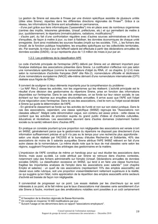La gestion de Sirene est assurée à l'Insee par une division spécifique assistée de plusieurs unités
(dites sites Sirene), réparties dans les différentes directions régionales de l'Insee29. Grâce à ce
réseau, les informations de Sirene sont actualisées en permanence,
- d'une part grâce aux liens informatiques ("passerelles") mis en place avec de nombreux organismes
(centres des impôts, trésoreries générales, Urssaf, préfectures, etc.) et qui permettent de mettre à
jour, quotidiennement, le répertoire (immatriculations, radiations, modifications)30.
- d'autre part, du fait d’une confrontation régulière avec d’autres sources administratives et fichiers
d'enquêtes, de façon à mettre à jour, ou bien à fiabiliser, les données économiques de chaque unité
enregistrée. Sont ainsi mobilisées les sources fiscales (impôt sur les sociétés, TVA...), les fichiers des
Urssaf, de la fonction publique hospitalière, les enquêtes spécifiques sur les collectivités territoriales,
etc. Par exemple, la mise à jour de l'effectif salarié est effectuée à partir des déclarations annuelles de
données sociales (DADS), ce qui représente plus de 1,5 million de mises à jour par an.

        1.2.2. Les problèmes de la classification APE

Le code d'activité principale de l'entreprise (APE) délivré par Sirene est un élément important pour
l'analyse statistique des associations présentes dans Sirene. La codification s'effectue non pas selon
une nomenclature spécifique (comme la nomenclature d'objet du RNA, cf. ce chapitre, § I.2.4) mais
selon la nomenclature d'activités française (NAF dite Rév.2), nomenclature officielle et déclinaison
d'une nomenclature européenne (NACE) elle-même dérivant d'une nomenclature internationale (CITI)
réalisée sous l'égide de l'ONU.

Il convient de souligner ici deux éléments importants pour la compréhension du problème :
- La NAF Rév.2 classe les activités, non les organismes qui les réalisent. L'activité principale est le
résultat d'une décision des gestionnaires du répertoire Sirene, prise en fonction des informations
disponibles sur l'entreprise. Dans le cas des entreprises, on se fonde sur leur raison sociale, le cas
échéant sur leur réponse aux enquêtes structurelles annuelles. Il arrive aussi que l'APE soit l'objet
d'une négociation avec l'entreprise. Dans le cas des associations, c'est le nom ou l'objet social déclaré
à Sirene qui guide la détermination de l'APE.
- En général le classement se fonde sur les activités de l'unité et non sur son statut juridique. Dans le
cas des associations, cependant, une classe spécifique (9499Z) regroupe les "Associations non
classées ailleurs". Malgré cette dénomination vague, son contenu est assez précis : cette classe ne
contient que les activités de promotion auprès du grand public d'idées et d'activités culturelles,
éducatives et récréatives. Les associations œuvrant dans d'autres domaines (notamment l'action
sociale ou la santé) relèvent donc d'autres APE.

En pratique on constate pourtant qu'une proportion non négligeable des associations est versée à tort
en 9499Z, généralement parce que le gestionnaire du répertoire ne disposait pas directement d'une
information suffisamment précise et qu'il n'a pas eu le temps pour une recherche plus approfondie :
selon une étude réalisée par l'ACOSS et le bureau d'études Recherche et Solidarités, 40% des
associations de moins de 5 salariés auxquelles Sirene attribue l'APE 9499Z relèvent en fait d'une
autre classe de la nomenclature. La même étude note que le taux de mal classées varie selon les
régions, suggérant l'importance des arbitrages des gestionnaires en la matière.

L'imprécision de l'APE constitue de même un handicap pour qui veut étudier les associations dans
Sirene, mais aussi au-delà. Le code attribué par Sirene se retrouve dans d'autres contextes,
notamment celui des fichiers administratifs sur l'emploi (Urssaf, Déclarations annuelles de données
sociales DADS). La classification excessive en 9499Z, qui tend à en faire une classe fourre-tout,
fragilise les importantes analyses de l'emploi dans les associations avec salariés31 (voir chapitre
Emploi et salaires) : un quart de ces associations (représentant 15% des emplois associatifs) est
classé sous cette rubrique, soit une proportion vraisemblablement nettement supérieure à la réalité,
ce qui suggère qu'en l'état, notre appréciation de la répartition des emplois associatifs entre secteurs
d'activité est biaisée de façon non négligeable.

Il conviendrait de progresser sur ce point. Les essais réalisés par les chercheurs qui se sont
intéressés à ce point, et le fait même que le taux d'associations mal classées varie sensiblement d'un
site Sirene à l'autre, montrent que des améliorations notables sont possibles à un coût certainement

29
   A l'exception de la direction régionale de Basse-Normandie.
30
   On compte en moyenne 10 000 modifications par jour.
31
   Suivant l'usage on les dénommera dans ce rapport "associations employeurs".

                                      Conseil national de l’information statistique                     19
                     Rapport du groupe de travail « connaissance des associations » – Décembre 2010
 