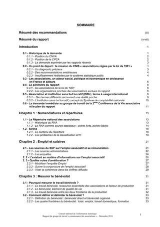 SOMMAIRE

Résumé des recommandations                                                                                       (iii)

Résumé du rapport                                                                                            (v-viii)

Introduction                                                                                                       1

    0.1 - Historique de la demande                                                                                 1
       0.1.1 - Position du CNVA                                                                                    2
       0.1.2 - Position de la CPCA                                                                                 2
       0.1.3 - La demande exprimée par les rapports récents                                                        3
    0.2 - Un point de départ : la mission du CNIS « associations régies par la loi de 1901 »                       3
       0.2.1 - Un diagnostic précieux                                                                              3
       0.2.2 - Des recommandations ambitieuses                                                                     4
       0.2.3 - Insuffisamment réalisées par le système statistique public                                          4
    0.3 - Les associations, un acteur social, politique et économique en croissance
          en France et ailleurs                                                                                   6
    0.4 - Le périmètre du rapport                                                                                 8
       0.4.1 - les associations de la loi de 1901                                                                 8
       0.4.2 - Les organisations proches des associations exclues du rapport                                      8
    0.5 - Association et institution sans but lucratif (ISBL), terme à usage international                        9
       0.5.1 - Des termes différents recouvrent une réalité proche                                                9
       0.5.2 - L’institution sans but lucratif, concept du Système de comptabilité nationale                     10
                                                                  ème
    0.6 - La demande immédiate au groupe de travail de la 2           Conférence de la Vie associative
          et le plan du rapport                                                                                  11

Chapitre 1 : Nomenclatures et répertoires                                                                        13

    1.1 - Le Répertoire national des associations                                                                13
       1.1.1 - Historique du RNA                                                                                 13
       1.1.2 - Le RNA comme source statistique : points forts, points faibles                                    14
.   1.2 - Sirene                                                                                                 18
       1.2.1 - Le contenu du répertoire                                                                          18
       1.2.2 - Les problèmes de la classification APE                                                            19

Chapitre 2 : Emploi et salaires                                                                                  21

    2.1 - Les sources du SSP sur l'emploi associatif et sa rémunération                                          21
        2.1.1 - Les sources administratives                                                                      22
        2.1.2 - Les enquêtes                                                                                     24
    2. 2 - L'existant en matière d'informations sur l'emploi associatif                                          26
    2. 3 - Quelles voies d’amélioration ?                                                                        27
        2.3.1 - Mobiliser l'enquête Emploi                                                                       27
        2.3.2 - Suivre la conjoncture de l'emploi associatif                                                     28
        2.3.3 - Viser la cohérence dans les chiffres diffusés                                                    29

Chapitre 3 : Mesurer le bénévolat                                                                                31

    3.1 - Pourquoi mesurer le travail bénévole ?                                                                 31
       3.1.1 - Le travail bénévole, ressource essentielle des associations et facteur de production              31
       3.1.2 - Le bénévolat, élément de qualité de vie                                                           31
       3.1.3 - Le travail bénévole entre les deux frontières de la production                                    32
    3.2 - Comment définir et délimiter le bénévolat ?                                                            33
       3.2.1 - Définition du bénévolat : bénévolat direct et bénévolat organisé                                  33
       3.2.2 - Les quatre frontières du bénévolat : loisir, emploi, travail domestique, formation                33



                                     Conseil national de l’information statistique                       i
                    Rapport du groupe de travail « connaissance des associations » – Décembre 2010
 