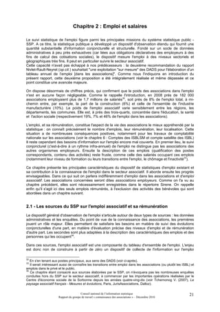 Chapitre 2 : Emploi et salaires

Le suivi statistique de l'emploi figure parmi les principales missions du système statistique public -
SSP. A ce titre, la statistique publique a développé un dispositif d'observation étendu qui fournit une
quantité substantielle d'information conjoncturelle et structurelle. Fondé sur un socle de données
administratives à peu près exhaustives (car liées aux obligations déclaratives des employeurs à des
fins de calcul des cotisations sociales), le dispositif mesure l'emploi à des niveaux sectoriels et
géographiques très fins. Il peut en particulier suivre le secteur associatif.
Cette capacité n'avait pas échappé à nos prédécesseurs : la deuxième recommandation du rapport
Nivlet-Rault-Neyret (op.cit.) souhaitait "une exploitation "sur mesure" des DADS pour l'élaboration d'un
tableau annuel de l’emploi [dans les associations]". Comme nous l'indiquons en introduction du
présent rapport, cette deuxième proposition a été intégralement réalisée et même dépassée et ce
point constitue une avancée majeure.

On dispose désormais de chiffres précis, qui confirment que le poids des associations dans l'emploi
n'est en aucune façon négligeable. Comme le rappelle l'introduction, en 2008 près de 182 000
associations employaient plus de 1,7 millions de salariés32, soit près de 8% de l'emploi total, à mi-
chemin entre, par exemple, la part de la construction (6%) et celle de l'ensemble de l'industrie
manufacturière (10%). Le poids de l'emploi associatif varie sensiblement entre les régions, les
départements, les communes. Elle est, à près des trois-quarts, concentrée dans l'éducation, la santé
et l'action sociale (respectivement 19%, 7% et 46% de l'emploi dans les associations).

L'emploi, et sa rémunération, constitue l'aspect de la vie des associations le mieux appréhendé par la
statistique : on connaît précisément le nombre d'emplois, leur rémunération, leur localisation. Cette
situation a de nombreuses conséquences positives, notamment pour les travaux de comptabilité
nationale sur les associations (voir le chapitre 6 : Comptes des ISBLSM et compte satellite des ISBL)
Il reste cependant des besoins d'information sur l'emploi encore mal couverts. En premier lieu, le suivi
conjoncturel (c'est-à-dire à un rythme infra-annuel) de l'emploi ne distingue pas les associations des
autres organismes employeurs. Ensuite la description de ces emplois (qualification des postes
correspondants, contenu des activités) reste fruste, comme celle des salariés occupant ces emplois
(notamment leur niveau de formation ou leurs transitions entre l'emploi, le chômage et l'inactivité33).

Ce chapitre présente les principales caractéristiques du dispositif de statistiques d'emploi existant et
sa contribution à la connaissance de l'emploi dans le secteur associatif. Il aborde ensuite les progrès
envisageables. Dans ce qui suit on parlera indifféremment d'emploi dans les associations et d'emploi
associatif. Les associations concernées seront dites associations employeurs. Comme on l'a vu au
chapitre précédent, elles sont nécessairement enregistrées dans le répertoire Sirene. On rappelle
enfin qu'il s'agit ici des seuls emplois rémunérés, à l'exclusion des activités des bénévoles qui sont
abordées dans un chapitre suivant.


2.1 - Les sources du SSP sur l'emploi associatif et sa rémunération
Le dispositif général d'observation de l'emploi s'articule autour de deux types de sources : les données
administratives et les enquêtes. Du point de vue de la connaissance des associations, les premières
jouent un rôle majeur. Elles permettent de satisfaire les besoins en matière de suivi des évolutions
conjoncturelles d'une part, en matière d'évaluation précise des niveaux d'emploi et de rémunération
d'autre part. Les secondes sont plus adaptées à la description des caractéristiques des emplois et des
personnes qui les occupent34.

Dans ces sources, l'emploi associatif est une composante du tableau d'ensemble de l'emploi. L'enjeu
est donc non de construire à partir de zéro un dispositif de collecte de l'information sur l'emploi

32
   En s'en tenant aux postes principaux, aux sens des DADS (voir ci-après).
33
   Il serait intéressant aussi de connaître les transitions entre emploi dans les associations (ou plutôt les ISBL) et
emplois dans le privé et le public.
34
   Ce chapitre étant consacré aux sources élaborées par le SSP, on n'évoquera pas les nombreuses enquêtes
conduites hors du SSP sur le secteur associatif, à commencer par les importantes opérations réalisées par le
Centre d'économie sociale de la Sorbonne depuis les années quatre-ving-dix (voir Tchernonog V. (2007), Le
paysage associatif français - Mesures et évolutions, Paris, JurisAssociations, Dalloz).

                                       Conseil national de l’information statistique                              21
                      Rapport du groupe de travail « connaissance des associations » – Décembre 2010
 