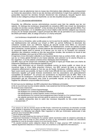 associatif, mais de sélectionner dans la masse des informations déjà collectées celles correspondant
au champ des associations. Dans le cas des données administratives il s'agit d'une opération simple,
puisqu'elles reçoivent les données d'emploi directement des employeurs, lesquels figurent dans
Sirene où leur catégorie juridique est répertoriée. Le cas des enquêtes est plus complexe.

         2.1.1. Les sources administratives

Ensemble, les différentes sources administratives couvrent aussi bien les salariés que les non
salariés. On distingue les bordereaux récapitulatifs de cotisations (BRC) des Urssaf, les déclarations
annuelles de données sociales (DADS)35, et les données de la Mutualité sociale agricole (MSA). Pour
simplifier la présentation, on ne détaillera pas le circuit relatif à cette dernière catégorie (qui recouvre
environ 5% de l'emploi associatif). L'apport principal des BRC est de permettre le suivi conjoncturel,
les DADS permettant, elles, le calage annuel sur un champ exhaustif.

     - Les bordereaux récapitulatifs de cotisations (BRC)

Tous les mois ou trimestres, selon qu'elle passe ou non le seuil de dix salariés, chaque entreprise (ou
ses établissements) doit adresser aux Urssaf un BRC qui permet d'effectuer le décompte des
cotisations sociales dues aux différents régimes de sécurité sociale (hors MSA). Le document
comporte les indications suivantes : numéro SIRET36 de l'établissement, nombre de salariés occupés
dans l’entreprise, montant global et montant plafonné des rémunérations ou gains réglés à l’ensemble
du personnel salarié entre le premier et le dernier jour du mois ou du trimestre civil concerné,
répartition des cotisations versées au titre des assurances sociales, des accidents du travail et des
allocations familiales, ainsi que de la CSG et de la CRDS.
Il s'agit donc d'une information collectée à une fréquence élevée mais au contenu limité : elle ne porte
que sur un niveau global d'emploi et une masse salariale, sans précision sur le volume d'heures ou
leur répartition, ni sur les salaires unitaires et leur distribution dans l'entreprise.
Les BRC reçus par les Urssaf sont centralisés par l'ACOSS et repris par l'Insee dans une chaîne de
traitements statistiques et informatiques baptisée Epure37.
Limitée, cette information est en revanche considérée comme de bonne qualité, en raison de sa
couverture large et d'une faible proportion d'erreurs. Les BRC servent de base au calcul des
cotisations effectivement versées et, hors les cas de fraude, l'employeur s'efforce de les remplir de
façon aussi exacte que possible, de façon à éviter toute difficulté lors des contrôles ultérieurs. Il faut
néanmoins rappeler qu'il existe diverses exonérations dont les associations sont particulièrement
susceptibles de bénéficier38. En principe ces exonérations ne dispensent pas de BRC. Mais il est
possible que les employeurs n'accordent pas la même attention à ces emplois, et par exemple ne
transmettent pas les informations avec toute la ponctualité requise, ce qui tend évidemment à
fragiliser les utilisations conjoncturelles de la source.

En tant que source statistique, les BRC présentent deux faiblesses principales :
(i) Ils ne couvrent pas tous les emplois salariés, mais seulement les formes suffisamment "stabilisées".
Ils excluent ainsi notamment :
          - les titulaires d'un contrat d'apprentissage,
          - les titulaires d'un contrat de professionnalisation,
          - les bénéficiaires du contrat insertion revenu minimum d’activité,
          - les bénéficiaires d'un contrat d’accompagnement dans l’emploi ou d’un contrat d’avenir,
          - les salariés percevant des sommes après la rupture du contrat de travail,
      - les salariés embauchés dans le cadre des nouveaux dispositifs du titre emploi entreprise
      « occasionnels »39.


35
   On laissera de côté les données issues de Pôle Emploi, notamment les bordereaux de déclaration annuelle
(BDA) destinés à régulariser les cotisations sociales versées au cours de l'année précédente et dont une partie
est réservée à la déclaration des effectifs. Elles n'apportent en effet pas d'information additionnelle à celle
contenues dans l'ensemble BRC et DADS.
36
   Voir le chapitre précédent.
37
   Extension du projet Urssaf pour les revenus et l’emploi.
38
   Notamment l'exonération à l'embauche d'un premier salarié (exonération totale de cotisations patronales de
Sécurité sociale dans la limite du Smic pendant 24 mois) ou les exonérations accordées aux associations
implantées en zone de rénovation urbaine ou en zone franche urbaine
39
   S'y ajoutent plusieurs autres catégories (depuis les élèves en stage, jusqu'aux VRP multicartes ou aux
"salariés régulièrement détachés en France en vertu de conventions ou de règlements internationaux").

                                      Conseil national de l’information statistique                         22
                     Rapport du groupe de travail « connaissance des associations » – Décembre 2010
 