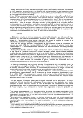 De telles restrictions de champ affectent davantage le secteur associatif que les autres. Par exemple,
en 2007, la part des "emplois jeunes" y est deux fois plus élevée que dans le reste des secteurs, celle
de bénéficiaires d'un contrat d’accompagnement dans l’emploi ou d’un contrat d’avenir s'élève à près
de 3% contre pratiquement 0% ailleurs40.
(ii) Les BRC comptent des emplois et non des salariés. Ils ne contiennent en effet que l'effectif total
mentionné par l'employeur, sans précision sur la part des emplois à temps partiel et les quotités
correspondantes. Ils ne peuvent évaluer l'emploi en équivalent temps plein (ETP). Or le temps partiel
et la multi activité ont un poids important dans les associations relativement aux autres types
d'employeurs : dans les activités d’éducation populaire ou de tourisme social, nombreux sont les
emplois saisonniers ou vacataires ; les théâtres associatifs ou MJC emploient des intermittents du
spectacle ; les services à la personne ont aussi un emploi très fractionné. Ce défaut de la source
affecte aussi bien le suivi de l'emploi en niveau qu'en évolution et, s'il n'est pas pris en compte, peut
conduire à surestimer l'importance de l'emploi associatif dans l'emploi total et à confondre les
variations du nombre de salariés avec celles de leur quotité de temps partiel.

        - Les DADS

La Déclaration annuelle de données sociales est une formalité déclarative que doit accomplir toute
entreprise (ou ses éventuels établissements) employant des salariés. Le document, envoyé aux
Urssaf et à l'administration, et qui permet notamment aux Urssaf de contrôler le montant de la
cotisation due, comprend principalement les informations suivantes :
- d'une part des données relatives à l'établissement (le nom ou raison sociale de l’employeur, son
adresse, son code APE, les numéros SIREN et SIRET, le nombre de salariés inscrits dans
l’établissement au 31 décembre de l’année, le montant total des rémunérations annuelles (avantages
en nature inclus)).
- d'autre part des données relatives à chaque salarié : nom, prénom, numéro national d’identité, sexe
et âge, nature de l’emploi et qualification, adresse, périodes d’emploi, nombre d’heures salariées,
condition d’emploi (temps complet, temps partiel et sa quotité, stage,…) le type de contrat de travail
(CDD, CDI, contrat de mission), sa nature (type de contrats aidés), la nature de l’activité (saisonnier,
vacataire, travail à domicile etc.), la modalité des rémunérations (périodicité de la paie, paiement au
forfait ou à l’acte etc.), le montant des rémunérations (brut et net des cotisations sociales, montant de
la base CSG, valeur estimée des avantages en nature, montant des indemnités pour frais
professionnels ou de service et de remboursements de frais...).

Les DADS fournissent ainsi une information annuelle, moins fréquente donc que les BRC, mais d'un
beaucoup plus grand degré de détail (on dispose notamment des heures effectuées) ; il s'agit en effet
de données individuelles. Elles permettent de connaître les caractéristiques de chaque salarié et des
                                                                                           41
postes qu'il occupe (en particulier la qualification et la rémunération, horaire et totale) .
Le champ des DADS est aussi plus large : virtuellement tous les emplois associatifs sont couverts.
Actuellement les DADS n'excluent que les organismes de l'État et les services domestiques. A partir
                    42
de la validité 2009 , ces secteurs seront couverts (seuls manqueront les activités extraterritoriales
                  43
(division NAF 99) . En particulier, les données des chèques emploi-service et des chèques emploi-
association seront prises en compte.

Outre les données directement tirées des documents renvoyés par les employeurs, les DADS
comportent différents compléments réalisées par l'Insee, notamment une distinction entre postes
principaux et postes annexes, élaborée à partir de l'analyse des caractéristiques des postes,
essentiellement leur durée et leur rémunération. L'objectif est d'identifier les postes correspondants à
de "vrais" emplois, ceux contribuant de manière non négligeable à l'appareil productif. Les

40
   Les chèques emploi-association (CEA), récemment apparus, ne sont pas pour l'instant, intégrés dans le circuit
des BRC. A la différence des exceptions précédentes, cependant, ils sont pris en compte par l'Acoss. Il s'agit
d'une catégorie encore marginale : en 2008, les CEA concernaient environ 87 000 salariés sur les quelques 1,65
million recensés par l'ACOSS-Urssaf.
41
   En ce qui concerne la qualité des données : les expertises conduites par l'Insee et la Dares à l'occasion de la
mise en place à partir de 2005 des nouvelles DADS (DADS dites universelles), ont montré que les données
étaient très fiables, même si les employeurs n'ont pas la même incitation à les remplir aussi exactement que dans
le cas des BRC.
42
   C'est le terme usuel pour désigner l'année à laquelle les données se réfèrent.
43
   Sont également exclus les établissements implantés à l’étranger employant des salariés qui relèvent de la
sécurité sociale française mais exerçant leur activité hors de France. Dans Sirene, ces établissements sont
immatriculés avec un département codé 99.

                                      Conseil national de l’information statistique                           23
                     Rapport du groupe de travail « connaissance des associations » – Décembre 2010
 