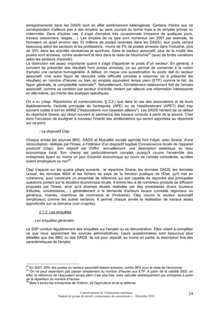 enregistrements dans les DADS sont en effet extrêmement hétérogènes. Certains d'entre eux ne
correspondant d'ailleurs pas à des emplois au sens courant du terme mais à de simples primes ou
indemnités. Dans d'autres cas, il s'agit d'emplois très occasionnels (missions de quelques jours,
travaux saisonniers, stages,…). Les emplois de ce type sont nombreux (en 2007 par exemple, ils
formaient un quart environ des 33 millions de postes recensés dans les DADS), leur poids variant
beaucoup selon les secteurs et les professions : moins de 5% de postes annexes dans l'industrie, plus
de 30% dans les activités récréatives et sportives. Dans le secteur associatif, plus de la moitié des
postes sont annexes, contre seulement le tiers dans le reste de l'économie44 (avec de fortes variations
selon les secteurs d'activité).
La distinction est assez importante quand il s'agit d'apprécier le poids d'’un secteur. En général, il
convient de présenter des résultats hors postes annexes, ce qui permet de conserver à la notion
d'emploi une certaine homogénéité. A défaut, on risque une surestimation du poids réel du secteur
associatif. Une autre façon de résoudre cette difficulté consiste à raisonner (et à présenter les
résultats) en nombre d'heures ou bien en emplois équivalent temps plein (ETP) comme le fait, de
façon générale, la comptabilité nationale45. Naturellement, l'émiettement relativement fort de l'emploi
associatif, comme sa variation par secteur d'activité, restent par ailleurs une information intéressante
en elle-même, qui mérite des analyses spécifiques.

On a vu (chap. Répertoires et nomenclatures, § 2.2.) que dans le cas des associations et de leurs
établissements, l'activité principale de l'entreprise (APE) ou de l’établissement (APET) était trop
souvent codée à tort en 9499Z ("Associations non classées ailleurs"). Les DADS héritent de ce défaut
du répertoire Sirene, qui réduit souvent la pertinence des travaux conduits à partir de la source. C'est
donc l'occasion de souligner à nouveau l'intérêt des améliorations qui seront apportées au répertoire
sur ce point.

         - Le dispositif Clap

Chaque année les sources BRC, DADS et Mutualité sociale agricole font l'objet, avec Sirene, d'une
réconciliation, réalisée par l'Insee, à l'intérieur d'un dispositif baptisé Connaissance locale de l'appareil
productif (Clap). Son objectif est d'offrir, annuellement, une description statistique du tissu
économique local. Son champ est particulièrement complet, puisqu'il couvre l’ensemble des
entreprises ayant au moins un jour d’activité économique au cours de l’année considérée, qu’elles
soient employeurs ou non46.

Clap s'appuie sur les quatre piliers suivants : le répertoire Sirene, les données DADS, les données
Urssaf, les données MSA et les fichiers de paye de la fonction publique de l'État, qu'il met en
cohérence, pour construire un ensemble de référence qui soit capable de répondre aux principales
questions portant sur la situation économique locale. Il donne lieu à de nombreux produits de diffusion
proposés par l'Insee, ainsi qu'à diverses études réalisées par des prestataires divers (bureaux
d'études, universitaires,…) généralement à la demande d'acteurs locaux (conseils régionaux ou
généraux, mairies, chambres de commerce et d'industrie). Clap couvre le secteur associatif
(employeur) comme les autres secteurs. Il permet chaque année la réalisation de travaux assez
approfondis sur ce domaine (voir ci-après).

         2.1.2. Les enquêtes

     - Les enquêtes générales

Le SSP conduit régulièrement des enquêtes sur l'emploi ou sa rémunération. Elles visent à compléter
ce que nous apprennent les sources administratives. Leurs questionnaires sont beaucoup plus
détaillés que des BRC ou des DADS. Ils ont pour objectif, au moins en partie, la description fine des
caractéristiques de l'emploi.




44
   En 2007, 55% des postes du secteur associatif étaient annexes, contre 36% pour le reste de l'économie.
45
   On ne peut cependant pas passer simplement du nombre d'heures aux ETP. A partir de la validité 2002, en
effet, la référence de l’équivalent temps plein n’est plus fixe, mais calculée statistiquement par entreprise à partir
de la répartition du nombre d’heures.
46
   Mais il exclut les entreprises de l'intérim, de l'agriculture et de la défense.

                                       Conseil national de l’information statistique                              24
                      Rapport du groupe de travail « connaissance des associations » – Décembre 2010
 