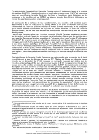 On peut ainsi citer l'enquête Emploi, l'enquête Enquête sur le coût de la main d'œuvre et la structure
des salaires (ECMOSS), l'enquête Formation et qualification professionnelle (FQP)47 et, quoique de
nature un peu différente, l'enquête Génération du Céreq et l'enquête en panel Statistiques sur les
ressources et les conditions de vie (SRCV), qui peuvent apporter des éléments intéressants sur
l'emploi des salariés occupant un emploi associatif.

En contrepartie de la richesse de leur questionnement, ces enquêtes sont conduites auprès
d'échantillons et non sur l'exhaustivité du champ. Même si les tailles d'échantillon sont souvent
substantielles (de l'ordre de plusieurs dizaines de milliers d'unités statistiques), ils ne comportent
qu'un nombre modéré d'observations se rapportant au secteur associatif (au mieux de l'ordre de
quelques milliers). On ne peut donc espérer une même qualité des résultats qu'avec les données
administratives.
L'identification des associations peut constituer une autre difficulté. Certaines enquêtes construisent
leur échantillon en tirant d'abord des entreprises (dans le répertoire Sirene) puis des individus parmi
leurs salariés. Dans ce cas la nature associative de l'entreprise est connue d'emblée. C'est le cas de
l'ECMOSS48. En revanche quand on échantillonne directement les individus (plus exactement des
ménages), comme le font les autres enquêtes, on ne peut repérer les salariés d'associations que sur
la base d'une question spécifique. Or d'une part l'enquêté n'est pas nécessairement au fait de la
nature juridique de son (ou ses) entreprise(s)49, d'autre part cette question n'est souvent pas posée et
on ne dispose au mieux que du nom de l'entreprise ou association et, éventuellement, de l'adresse de
l'établissement, tels que l'enquêté les indique (c'est-à-dire avec un certain degré d'approximation,
voire d'erreur), ce qui n'est pas nécessairement suffisant pour la retrouver de façon automatique dans
Sirene50.

C'est ainsi le cas de l'enquête Emploi. Rappelons que cette enquête vise en premier lieu à établir
trimestriellement le taux de chômage au sens du BIT. Réalisée par l'Insee en métropole chaque
trimestre sur un échantillon de 67 000 ménages (en métropole) renouvelé par sixième tous les
trimestres, et dans chaque DOM à un rythme annuel auprès de 5 000 ménages renouvelés par tiers
chaque année, elle constitue une des plus grosses enquêtes du SSP. Son questionnaire permet une
description riche des conditions d'emploi des individus (horaires, position, activité, rémunération,
modalités des transitions entre situations par rapport à l'emploi, opinions sur sa situation d'emploi…).
Compte tenu de sa taille, les salariés associatifs devraient y constituer un sous-échantillon
suffisamment important pour permettre des exploitations intéressantes. La mise en évidence des
caractéristiques les plus structurelles peut d'ailleurs s'appuyer sur l'empilement de plusieurs enquêtes
de façon à disposer d'un plus grand nombre d'observations. Malheureusement, centrée sur la mesure
des situations individuelles vis à vis de l'emploi en général, l'enquête n'est pas orientée vers des
secteurs particuliers de l'économie. Ainsi, son questionnaire interroge les enquêtés en emploi sur la
nature de leur employeur, mais sans distinguer les entreprises des associations51. On ne peut donc
isoler directement ceux occupant un emploi associatif. On ne dispose que du nom de l'entreprise (ou
des entreprises) employeuse(s) et de son adresse52, et seulement pour l'emploi principal.

On rencontre le même obstacle dans l'utilisation des bulletins individuels du recensement, auxquels
on pourrait par ailleurs penser avoir recours : s'ils ne contiennent qu'une description sommaire de
l'emploi, ils forment un échantillon d'une taille considérable et, empilés sur une rotation complète de 5
ans, fournissent de l'information à un niveau local fin. Mais là encore, on ne dispose que du nom et de
l'adresse de l'entreprise, plus ou moins exactement renseignés.


47
   Pour une présentation de cette enquête, voir le récent numéro spécial de la revue Economie et statistique
(n° 431-432).
48
   Malheureusement cette enquête est conduite auprès des seules entreprises de 10 salariés et plus. C'est un
seuil élevé qui aboutit à ignorer 80% des associations employeurs (ne représentant, certes, qu'un cinquième de
l'emploi associatif).
49
   D'autant qu'il n'est pas toujours interrogé en personne. Si lors de son passage la personne à enquêter est
absente, l'enquêteur peut être autorisé à se tourner vers un autre membre du ménage pour recueillir les
informations (technique dite du "proxy").
50
   Il faut alors compléter cette recherche par un travail "à la main", généralement plus fructueuse, mais aussi
coûteux.
51
   Questions B8 et B12, variables CHPUBx (questionnaire 2009) : Le libellé de la question est "Quelle est la
nature de cet employeur". L'enquêté doit choisir entre 6 modalités :
1-État, 2-Collectivités locales, 3- Hôpitaux publics, 4-Particuliers, 5- Entreprise publique, 6-Entreprise privée,
association.
52
   Plus précisément l'enquêté est interrogé sur celle de l'établissement.

                                      Conseil national de l’information statistique                           25
                     Rapport du groupe de travail « connaissance des associations » – Décembre 2010
 