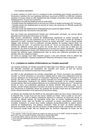 - Les enquêtes spécialisées

Le secteur sanitaire et social, dont on a souligné le poids considérable dans l'emploi associatif (voir
Introduction), bénéficie d'un suivi statistique spécifique, assuré par la DREES. Le SSM des ministères
sanitaires et sociaux réalise en effet régulièrement des enquêtes consacrées à des types spécifiques
d'établissements. On peut ainsi mentionner :
- la Statistique annuelle des établissements de santé (SAE)
- l'enquête auprès des établissements et services pour enfants et adultes handicapés (ES "handicap")
- l'enquête auprès des établissements et services en faveur des personnes en difficulté sociale (ES
« difficulté sociale »)
- l'enquête auprès des établissements d’hébergement pour personnes âgées (EHPA)
- l'enquête auprès des intervenants à domicile (IAD)

Bien que n'ayant pas nécessairement l'emploi pour préoccupation principale, ces sources offrent
généralement d'importantes informations sur le sujet.
Elles peuvent, naturellement, identifier les établissements appartenant au secteur associatif. On
notera cependant que sur les publications qui en sont tirées, et qui visent à mettre les résultats à
disposition du public, certaines distinguent l'activité du secteur associatif53, mais la plupart semble
négliger cette dimension. Ainsi la publication annuelle régulière de synthèse (depuis 2005) Les
établissements de santé - Un panorama pour [année n]54, fournit une description très détaillée de
l’activité des différents acteurs dont le privé non lucratif, mais ne donne pas le détail pour les
associations. De même la publication Établissements et services pour adultes handicapés - Résultats
de l'enquête Etablissement sociaux (ES) 2006 propose de nombreux tableaux décrivant dans le détail
l’activité des différents types d’établissements mais ne donne pas d’éléments permettant de les
identifier selon leur catégorie juridique.
On notera au passage qu'un délai important (jusqu'à 3 ans) peut s'écouler entre la collecte des
données et la publication, réduisant sensiblement l'intérêt des informations mises à disposition.


2. 2 - L'existant en matière d'informations sur l'emploi associatif
Les données existantes sur l'emploi associatif font déjà l'objet d'une diffusion significative. En raison
des difficultés soulevées par l'exploitation des enquêtes (voir supra), ce sont les sources
administratives qui constituent la base des travaux publiés.

Les BRC et plus généralement les données rassemblées par l'Acoss nourrissent une publication
annuelle, La France associative en mouvement, réalisée dans le cadre d'une collaboration entre les
services statistiques de l'Acoss-Urssaf et l'association Recherches et Solidarités. Paraissant en fin
d'année, elle offre un bilan statistique de l'emploi associatif pour l'année précédente, centré sur les
effectifs d'associations employeurs, les effectifs d'emplois associatifs et les masses salariales
                                                                                         er
correspondantes. Elle fournit quelques éléments sur la conjoncture de l'emploi pour le 1 semestre de
l'année en cours. Les publications spécifiques de l'Acoss (ACOSS Stat) peuvent aussi, le cas
échéant, aborder l'emploi associatif à l'occasion de points de conjoncture. Enfin l'Uniopss55 (toujours
avec Recherches et Solidarités) diffuse ses analyses des données Urssaf dans les publications du
Centre national d'animation et de ressources (Cnar) de son réseau.

La diffusion des résultats tirés des DADS sur les associations passe par deux canaux s'appuyant sur
le dispositif Clap. Il s'agit d'une part des travaux réalisés par l'Insee. Celui-ci publie sur son site56,
annuellement, une série de tableaux statistiques régionaux et nationaux de l’économie sociale. Ils
ventilent les effectifs salariés, les équivalents temps plein, le nombre d'établissements et les
rémunérations brutes, selon les "familles" qui composent ce secteur (associations, coopératives,
mutuelles, fondations), et suivant deux critères (catégorie socioprofessionnelle du salarié, secteur
d'activité de l'établissement). Ces tableaux constituent "l'offre de base" de l'institut statistique,
librement accessible. Au-delà, une offre de travaux complémentaires existe, à destination des acteurs
de l'économie sociale locale. Elle est réalisée dans les directions régionales de l'Insee, par les

53
   Par exemple "L'offre d'accueil collectif des enfants de moins de six ans en 2008", Etudes et résultats n°
                                                                                                           715
février 2010, issu de l'enquête Protection maternelle et infantile (PMI) 2008.
54
   La dernière édition, parue en août 2010, se rapporte à l'année 2007.
55
   Union nationale interfédérale des œuvres et organismes privés sanitaires et sociaux.
56
   www.insee.fr

                                      Conseil national de l’information statistique                        26
                     Rapport du groupe de travail « connaissance des associations » – Décembre 2010
 