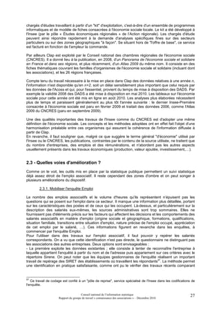chargés d'études travaillant à partir d'un "kit" d'exploitation, c'est-à-dire d'un ensemble de programmes
informatiques et de modèle de fiches consacrées à l'économie sociale locale. Le kit a été développé à
l'Insee (par le pôle « Études économiques régionales » de l’Action régionale). Les chargés d'étude
peuvent ainsi répondre rapidement à la demande d'analyses spécifiques fines sur des secteurs
particuliers ou sur des zones géographiques "à façon". Se situant hors de "l'offre de base", ce service
est facturé en fonction de l'ampleur la commande.

Par ailleurs Clap est exploité par le Conseil national des chambres régionales de l'économie sociale
(CNCRES). Il a donné lieu à la publication, en 2008, d'un Panorama de l'économie sociale et solidaire
en France et dans ses régions, et plus récemment, d'un Atlas 2009 du même nom. Il consiste en des
fiches thématiques couvrant les familles d'organismes de l'économie sociale et solidaire (incluant dont
les associations), et les 26 régions françaises.

Compte tenu du travail nécessaire à la mise en place dans Clap des données relatives à une année n,
l'information n'est disponible qu'en n+2, soit un délai sensiblement plus important que celui requis par
les données de l'Acoss et qui, pour l'essentiel, provient du temps de mise à disposition des DADS. Par
exemple la validité 2008 des DADS a été mise à disposition en mai 2010. Les tableaux sur l'économie
sociale pour cette année ont été mis en ligne en août 2010. Les analyses plus élaborées nécessitent
plus de temps et paraissent généralement au plus tôt l'année suivante : le dernier Insee-Première
consacrée à l'économie sociale est paru en février 2009 et traitait des données 2006, comme l'Atlas
2009 du CNCRES (paru en septembre 2009).

Une des qualités importantes des travaux de l'Insee comme du CNCRES est d'adopter une même
définition de l'économie sociale. Les concepts et les méthodes adoptées ont en effet fait l'objet d'une
harmonisation préalable entre ces organismes qui assurent la cohérence de l'information diffusée à
partir de Clap.
En revanche, il faut souligner que, malgré ce que suggère le terme général "d'économie" utilisé par
l'Insee ou le CNCRES, les publications, contraintes par le contenu de la source utilisée, ne traitent que
du nombre d'entreprises, des emplois et des rémunérations, et n'abordent pas les autres aspects
usuellement présents dans les travaux économiques (production, valeur ajoutée, investissement,…).


2.3 - Quelles voies d'amélioration ?
Comme on le voit, les outils mis en place par la statistique publique permettent un suivi statistique
déjà assez étroit de l'emploi associatif. Il reste cependant des zones d'ombre et on peut songer à
plusieurs améliorations du dispositif.

        2.3.1. Mobiliser l'enquête Emploi

Le nombre des emplois associatifs et le volume d'heures qu'ils représentent n’épuisent pas les
questions qui se posent sur l'emploi dans ce secteur. Il manque une information plus détaillée, portant
sur les caractéristiques des postes et de ceux qui les occupent. Là-dessus, et particulièrement sur la
description des salariés eux-mêmes, les sources administratives sont trop sommaires. Elles ne
fournissent pas d'éléments précis sur les facteurs qui affectent les décisions et les comportements des
salariés associatifs en matière d'emploi (origine sociale et géographique, formations, qualifications,
situation familiale, transitions entre situation d'emploi, nature précise de l'emploi occupé, appréciation
de cet emploi par le salarié, …). Ces informations figurent en revanche dans les enquêtes, à
commencer par l'enquête Emploi.
Pour l'utiliser dans des travaux sur l'emploi associatif, il faut pouvoir y repérer les salariés
correspondants. On a vu que cette identification n'est pas directe, le questionnaire ne distinguant pas
les associations des autres entreprises. Deux options sont envisageables :
- La première exploite les données existantes ; elle consiste à tenter de reconnaître l'entreprise à
laquelle appartient l'enquêté à partir du nom et de l'adresse puis appariement sur ces critères avec le
répertoire Sirene. On peut noter que les équipes gestionnaires de l'enquête réalisent un important
travail de repérage des SIRET des établissements où travaillent les répondants57. La méthode permet
une identification en pratique satisfaisante, comme ont pu le vérifier des travaux récents comparant


57
   Ce travail de codage est confié à un "pôle de reprise", service spécialisé de l'Insee dans les codifications de
l'enquête.

                                      Conseil national de l’information statistique                           27
                     Rapport du groupe de travail « connaissance des associations » – Décembre 2010
 