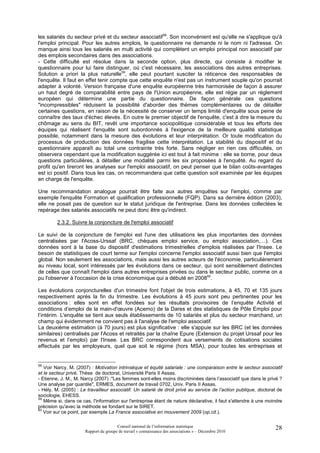 les salariés du secteur privé et du secteur associatif58. Son inconvénient est qu'elle ne s'applique qu'à
l'emploi principal. Pour les autres emplois, le questionnaire ne demande ni le nom ni l'adresse. On
manque ainsi tous les salariés en multi activité qui complètent un emploi principal non associatif par
des emplois secondaires dans des associations.
- Cette difficulté est résolue dans la seconde option, plus directe, qui consiste à modifier le
questionnaire pour lui faire distinguer, où c'est nécessaire, les associations des autres entreprises.
Solution a priori la plus naturelle59, elle peut pourtant susciter la réticence des responsables de
l'enquête. Il faut en effet tenir compte que cette enquête n'est pas un instrument souple qu'on pourrait
adapter à volonté. Version française d'une enquête européenne très harmonisée de façon à assurer
un haut degré de comparabilité entre pays de l'Union européenne, elle est régie par un règlement
européen qui détermine une partie du questionnaire. De façon générale ces questions
"incompressibles" réduisent la possibilité d'aborder des thèmes complémentaires ou de détailler
certaines questions, en raison de la nécessité de conserver un temps limité d'enquête sous peine de
connaître des taux d'échec élevés. En outre le premier objectif de l'enquête, c'est à dire la mesure du
chômage au sens du BIT, revêt une importance sociopolitique considérable et tous les efforts des
équipes qui réalisent l'enquête sont subordonnés à l'exigence de la meilleure qualité statistique
possible, notamment dans la mesure des évolutions et leur interprétation. Or toute modification du
processus de production des données fragilise cette interprétation. La stabilité du dispositif et du
questionnaire apparaît au total une contrainte très forte. Sans négliger en rien ces difficultés, on
observera cependant que la modification suggérée ici est tout à fait minime : elle se borne, pour deux
questions particulières, à détailler une modalité parmi les six proposées à l'enquêté. Au regard du
profit qu'en tireront les analyses sur l'emploi associatif, on peut penser que le bilan coûts-avantages
est ici positif. Dans tous les cas, on recommandera que cette question soit examinée par les équipes
en charge de l'enquête.

Une recommandation analogue pourrait être faite aux autres enquêtes sur l'emploi, comme par
exemple l'enquête Formation et qualification professionnelle (FQP). Dans sa dernière édition (2003),
elle ne posait pas de question sur le statut juridique de l'entreprise. Dans les données collectées le
repérage des salariés associatifs ne peut donc être qu'indirect.

         2.3.2. Suivre la conjoncture de l'emploi associatif

Le suivi de la conjoncture de l'emploi est l'une des utilisations les plus importantes des données
centralisées par l'Acoss-Urssaf (BRC, chèques emploi service, ou emploi association,…). Ces
données sont à la base du dispositif d'estimations trimestrielles d'emplois réalisées par l'Insee. Le
besoin de statistiques de court terme sur l'emploi concerne l'emploi associatif aussi bien que l'emploi
global. Non seulement les associations, mais aussi les autres acteurs de l'économie, particulièrement
au niveau local, sont intéressés par les évolutions dans ce secteur, qui sont sensiblement distinctes
de celles que connaît l'emploi dans autres entreprises privées ou dans le secteur public, comme on a
pu l'observer à l'occasion de la crise économique qui a débuté en 200860.

Les évolutions conjoncturelles d'un trimestre font l'objet de trois estimations, à 45, 70 et 135 jours
respectivement après la fin du trimestre. Les évolutions à 45 jours sont peu pertinentes pour les
associations : elles sont en effet fondées sur les résultats provisoires de l’enquête Activité et
conditions d’emploi de la main-d'œuvre (Acemo) de la Dares et des statistiques de Pôle Emploi pour
l’intérim. L'enquête se tient aux seuls établissements de 10 salariés et plus du secteur marchand, un
champ qui évidemment ne convient pas à l'analyse de l'emploi associatif.
La deuxième estimation (à 70 jours) est plus significative : elle s'appuie sur les BRC (et les données
similaires) centralisés par l'Acoss et retraités par la chaîne Epure (Extension du projet Urssaf pour les
revenus et l’emploi) par l'Insee. Les BRC correspondent aux versements de cotisations sociales
effectués par les employeurs, quel que soit le régime (hors MSA), pour toutes les entreprises et


58
   Voir Narcy, M. (2007) : Motivation intrinsèque et équité salariale : une comparaison entre le secteur associatif
et le secteur privé, Thèse de doctorat, Université Paris II Assas.
- Etienne, J. M., M. Narcy (2007) :"Les femmes sont-elles moins discriminées dans l’associatif que dans le privé ?
Une analyse par quantile", ERMES, document de travail 0702, Univ. Paris II Assas.
- Hély, M. (2005) : Le travailleur associatif. Un salarié de droit privé au service de l’action publique, doctorat de
sociologie, EHESS.
59
   Même si, dans ce cas, l'information sur l'entreprise étant de nature déclarative, il faut s'attendre à une moindre
précision qu'avec la méthode se fondant sur le SIRET.
60
   Voir sur ce point, par exemple La France associative en mouvement 2009 (op.cit.).

                                       Conseil national de l’information statistique                             28
                      Rapport du groupe de travail « connaissance des associations » – Décembre 2010
 