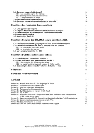 3.3 - Comment mesurer le bénévolat ?                                                                  34
      3.3.1 - Les enquêtes auprès des ménages                                                            34
      3.3.2- Les enquêtes auprès des associations:                                                       35
      3.3.3 – L'enquête Emploi du temps                                                                  36
   3.4 - Faut-il valoriser le travail bénévole ?                                                         37
   3.5 - Comment comparer internationalement le bénévolat ?                                              38

Chapitre 4 : Les ressources des associations                                                             41

   4.1 - Une approche par enquête                                                                        41
   4.2 - Le jaune Associations : l’annuaire des subventions publiques                                    44
   4.3 - Les subventions accordées par les collectivités territoriales                                   45
   4.4 - Les dons et le mécénat                                                                          46
   4.5 - Les recettes d’activité                                                                         47

Chapitre 5 : Comptes des ISBLSM et compte satellite des ISBL                                             49

   5.1 - La description des ISBL jusqu'à présent dans la comptabilité nationale                          50
   5.2 - La description des ISBLSM dans la nouvelle base des comptes                                     53
      5.2.1 - Le changement de nomenclature                                                              53
      5.2.2 - La rénovation des sources                                                                  54
   5.3 - Vers un compte satellite des ISBL                                                               54

Chapitre 6 : L’utilité sociale des associations                                                          57

   6.1 - L’utilité sociale : une notion « partagée »                                                     57
   6.2 - Quels indicateurs pour mesurer l’utilité sociale ?                                              59
      6.2.1 - Une synthèse des différentes approches                                                     59
      6.2.2 - Le capital social : une pseudo-mesure de l’utilité sociale                                 61
   6.3 - Des exemples de mesure et d’évaluation de l’utilité sociale                                     62

Conclusion                                                                                               65

Rappel des recommandations                                                                               67


ANNEXES                                                                                                  71

Annexe 1 :  Mandat du Bureau du CNIS au groupe de travail                                                73
Annexe 2 :  Composition du Groupe de travail                                                             75
Annexe 3 :  Liste des personnes auditionnées                                                             77
Annexe 4 :  Tableau de bord des associations                                                             79
Annexe 5 :  Synthèse du rapport Neyret - Nivlet - Rault                                                  81
Annexe 6 :  Loi de 1901                                                                                  85
Annexe 7 :  Rapport du Groupe n° 1 préparatoire à l a 2ème conférence de la vie associative
            (Paris, 17 décembre 2009).                                                                    91
Annexe 8 : La nomenclature ICNPO (International Classiﬁcation for Non-Proﬁt Organisations)                97
Annexe 9 : La nomenclature des associations dans le RNA                                                   99
Annexe 10 : Documents fournis en séance                                                                  105
Annexe 11 : Liste des tableaux de données présents dans le rapport.                                      107




                                    Conseil national de l’information statistique                   ii
                   Rapport du groupe de travail « connaissance des associations » – Décembre 2010
 