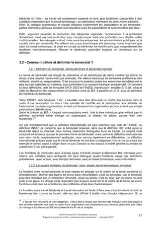 bénévole (cf. infra) : ce travail est socialement organisé et donc plus facilement comparable à des
substituts marchands que le travail domestique ; sa valorisation monétaire est donc moins arbitraire.
Enfin, la politique économique et sociale influence évidemment les associations et les bénévoles ;
parfois même les politiques sociales sont discutées avec les associations et expérimentées par elles.

Enfin, argument essentiel, la production des bénévoles organisés, contrairement à la production
domestique, n’est pas une production pour compte propre mais une production pour d’autre unités
institutionnelles : les ménages surtout, mais aussi les entreprises, les administrations publiques ou la
société dans son ensemble. Par ailleurs son poids économique est beaucoup moins important que
celui du travail domestique ; la prise en compte du bénévolat ne modifie donc que marginalement les
équilibres macroéconomiques. Mesurer le bénévolat cependant implique un consensus sur sa
définition.


3.2 - Comment définir et délimiter le bénévolat ?
        3.2.1. Définition du bénévolat : bénévolat direct et bénévolat organisé

Le terme de bénévolat est chargé de prénotions et de stéréotypes (la dame inactive qui donne du
temps à ses œuvres l’après-midi, par exemple). Par ailleurs beaucoup de bénévoles préfèrent se dire
militants, aidants ou responsables. C’est pourquoi la question posée aux personnes enquêtées est le
plus souvent explicitée ou indirecte, puis confrontée à un concept théorique de bénévolat. On donnera
ici deux définitions, celle de l’enquête EPCV 2002 de l’INSEE, reprise pour l’enquête 2010 (cf. infra) et
celle du Manual on the measurement of volunteer work du BIT, à paraître en 2011, puis on précisera
les frontières du bénévolat.

Selon l’INSEE, être bénévole, c’est : « travailler sans être rémunéré ou rendre des services dans le
cadre d’une association ou non » Une variable de contrôle est la participation aux activités de
l’association (ou autre organisation), en tant qu’intervenant ou organisateur (et non en tant que simple
participant ou bénéficiaire).
Selon le Manuel du BIT: « Unpaid non-compulsory work ; that is time individuals give without pay to
activities performed either through an organisation or directly for others outside their own
household »75

On voit immédiatement que la définition internationale est plus extensive que celle de l’INSEE. La
définition INSEE ne concerne que le bénévolat organisé, alors que la définition BIT inclut aussi le
bénévolat direct ou informel, deux formes clairement distinguées l’une de l’autre. Ce rapport n’est
concerné à l’évidence que par la première forme de bénévolat, mais comme la définition internationale
sera sans doute progressivement appliquée, nous verrons également sa délimitation. La définition
internationale précise aussi que le travail bénévole ne doit être ni obligatoire ni forcé, ce qui exclut par
exemple le temps passé à siéger dans un jury d’assise ou les travaux d’intérêt général accomplis en
substitution d’une peine pénale.

Les frontières du bénévolat avec d’autres types d’activité doivent évidemment être précisées pour
obtenir une définition sans ambiguïté. On peut distinguer quatre frontières issues des définitions
précédentes : avec le loisir, avec l’emploi rémunéré, avec le travail domestique, avec la formation.

        3.2.2. Les quatre frontières du bénévolat : loisir, emploi, travail domestique, formation

La frontière entre travail bénévole et loisir repose en principe sur le critère de la tierce personne vu
précédemment. Donner des leçons de tennis sans rémunération, c’est du bénévolat, car le bénévole
peut être remplacé par un entraîneur rémunéré. Jouer au tennis, c’est du loisir, car personne ne peut
jouer à ma place. Le clivage n’est cependant pas toujours aussi net et le critère de la tierce personne
fonctionne mal pour les activités les plus militantes et les plus charismatiques.

La frontière entre travail bénévole et travail rémunéré est facile à faire avec l’emploi salarié du fait de
l’existence d’un contrat de travail ; elle est plus difficile à établir avec l’emploi indépendant. Si un

75
   « Travail non rémunéré et non obligatoire ; c'est-à-dire le temps que donnent des individus sans être payés à
des activités exercées soit dans le cadre d’une organisation soit directement pour d’autres personnes que celles
du ménage » Le Manuel du BIT sera présenté à la fin de ce chapitre.

                                      Conseil national de l’information statistique                         33
                     Rapport du groupe de travail « connaissance des associations » – Décembre 2010
 