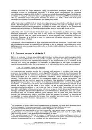 chômeur veut créer son propre emploi en créant une association, entreprise à l’essai, peut-on le
considérer comme un entrepreneur bénévole76 ? Il existe aussi manifestement des situations
intermédiaires entre salariat et bénévolat : le remboursement généreux des frais liés au bénévolat, les
avantages en nature, le volontariat (travail qualifié à plein temps rémunéré au SMIC comme dans les
ONG ou volontariat civique des jeunes rémunéré en dessous du RSA). Il faut sans doute poser
clairement la frontière au simple défraiement sur pièces justificatives.

La frontière entre travail bénévole et travail domestique concerne essentiellement le travail bénévole
direct77. Par homogénéité avec les autres enquêtes la frontière est celle du ménage, mais les
habitudes de cohabitation entre générations et collatéraux varient selon les pays et une question filtre
peut éliminer de la définition du travail bénévole direct les services rendus à la famille proche.

La frontière entre travail bénévole et formation repose sur l’interprétation que l’on donne au critère
d’absence d’obligation. Si l’on s’en tient au seul critère de l’obligation légale, les stages non
rémunérés inscrits dans un cursus universitaire ou autre pourraient être considérés comme du
bénévolat. Cependant si le diplôme ne peut être obtenu que si le stage est accompli, il s’agit bien
d’une obligation pour l’étudiant.

Une définition claire du bénévolat ne règle cependant pas toutes les ambiguïtés ; comme dans toutes
les enquêtes déclaratives, le travail bénévole demeure ce que la personne interrogée entend par là,
qu’il s’agisse de ses propres pratiques bénévoles ou du bénévolat mobilisé par l’association dont elle
est responsable.


3. 3 - Comment mesurer le bénévolat ?
Comme le bénévolat ne laisse aucune trace administrative, les deux sources statistiques potentielles
de connaissance du bénévolat d’un pays sont des enquêtes soit auprès des ménages soit auprès des
associations. Chaque source présente des avantages et des inconvénients, d’où la nécessité de les
combiner pour avoir une assurance sur l’ampleur du phénomène et une vision complète des
caractéristiques des bénévoles, des organisations où ils opèrent et des tâches qu’ils y accomplissent.

        3.3.1. Les Enquêtes auprès des ménages

Les avantages des enquêtes auprès des ménages sont nombreux à condition que toutes les
personnes du ménage au-dessus d’un certain âge (15 ans le plus souvent) soient interrogées. Ce
type d’enquête fournit une connaissance précise des caractéristiques socio-démographiques, du
niveau d’éducation, de la situation du répondant à l’égard de l’emploi rémunéré et du revenu du
ménage. Fréquemment des questions sont également posées sur la simple participation78 aux
associations en tant que membre, usager ou bénéficiaire. Il est possible d’introduire dans ce type
d’enquête des questions sur les motivations et les trajectoires des bénévoles ainsi que sur les tâches
accomplies. Les questions sur le temps de travail bénévole doivent s’apprécier par rapport à une
période de référence qui doit n’être ni trop courte, car les activités bénévoles ne sont pas
nécessairement hebdomadaires, ni trop longue, car il y a un risque d’oubli. Il est prudent de distinguer
entre bénévolat régulier et occasionnel pour estimer ce temps de travail. Les enquêtes auprès des
ménages permettent de connaître le bénévolat pour différents types d’institutions sans but lucratif :
associations, bien sûr, fondations, syndicats, partis politiques, lieux de cultes, mais aussi celui qui est
destiné à des établissements publics, comme les écoles, les hôpitaux, les prisons79 ou encore à des
municipalités ou autres collectivités territoriales. Ces enquêtes permettent aussi de connaître le
bénévolat direct ou informel destiné à des personnes hors ménage.



76
   Ce cas fréquent de création d’association comme entreprise à l’essai s’est sans doute réduit récemment depuis
qu’existent les statuts d’entreprise unipersonnelle à responsabilité limitée et d’auto-entrepreneur.
77
   Encore qu’on puisse vendre au profit d’une association des gâteaux fait à la maison…
78
   La participation aux associations est une des données les mieux suivies depuis longtemps par l’INSEE,
actuellement par le module triennal européen annexé à l’enquête SRCV qui a pris le relais de l’enquête EPCV.
C’est pourquoi le rapport n’a pas de recommandation à faire sur ce thème.
79
   Une association de parents d’élèves, de visiteurs à l’hôpital ou de prison s’interpose fréquemment entre le
bénévole et l’établissement public. Il en est de même pour les interventions d’urgence : associations de pompiers
bénévoles, de sauveteurs en mer ou en montagne, pour des raisons évidentes de sécurité.

                                      Conseil national de l’information statistique                          34
                     Rapport du groupe de travail « connaissance des associations » – Décembre 2010
 