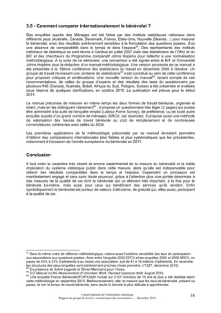 3.5 - Comment comparer internationalement le bénévolat ?
Des enquêtes auprès des Ménages ont été faites par des Instituts statistiques nationaux dans
différents pays (Australie, Canada, Danemark, France, Etats-Unis, Nouvelle Zélande…) pour mesurer
le bénévolat, avec des résultats extrêmement sensibles à la formulation des questions posées, d’où
une absence de comparabilité dans le temps et dans l’espace82. Des représentants des instituts
nationaux de statistique se sont réunis à Genève en juillet 2007 avec des statisticiens de l’ONU et du
BIT et des chercheurs du Programme comparatif Johns Hopkins pour réfléchir à une normalisation
méthodologique. A la suite de ce séminaire, une convention a été signée entre le BIT et l’Université
Johns Hopkins pour la rédaction d’un manuel méthodologique. Une version provisoire de ce manuel a
été présentée à la 18ème conférence des statisticiens du travail en décembre 2008 à Genève. Un
groupe de travail réunissant une centaine de statisticiens83 s’est constitué au sein de cette conférence
pour proposer critiques et améliorations. Une nouvelle version du manuel84, tenant compte de ces
recommandations, de celles du groupe d’experts et des résultats des tests du questionnaire par
plusieurs INS (Canada, Australie, Brésil, Afrique du Sud, Pologne, Suisse) a été présentée et avalisée
sous réserve de quelques clarifications, en octobre 2010. La publication est prévue pour le début
2011.

Le manuel préconise de mesurer en même temps les deux formes de travail bénévole, organisé et
direct, mais en les distinguant clairement85 ; il propose un questionnaire très léger (2 pages) qui puisse
être administré à la suite de l’enquête emploi (Labour Force Survey), de préférence, ou de toute autre
enquête auprès d’un grand nombre de ménages (SRCV, par exemple). Il propose aussi une méthode
de valorisation des heures de travail bénévole au coût de remplacement et de nombreuses
nomenclatures cohérentes avec celles du SCN.

Les premières applications de la méthodologie préconisée par ce manuel devraient permettre
d’obtenir des comparaisons internationales plus fiables et plus systématiques que les précédentes,
notamment à l’occasion de l’année européenne du bénévolat en 2011.


Conclusion
Il faut noter le caractère très récent et encore expérimental de la mesure du bénévolat et la faible
implication du système statistique public dans cette mesure, alors qu’elle est indispensable pour
obtenir des résultats comparables dans le temps et l’espace. Cependant un processus est
manifestement engagé et sera sans doute poursuivi, grâce à l’attention plus vive portée désormais à
des mesures de la qualité de vie dont le bénévolat est un élément très important, à la fois pour le
bénévole lui-même, mais aussi pour ceux qui bénéficient des services qu’ils rendent. Enfin
symboliquement le bénévolat est porteur de valeurs d’altruisme, de gratuité qui, elles aussi, participent
à la qualité de vie.




82
   Dans le même ordre de réflexion méthodologique, notons aussi l’extrême sensibilité des taux de participation
aux associations aux questions posées. Ainsi entre l’enquête 2002 EPCV et les enquêtes 2005 et 2008 SRCV, on
passe de 45% à 33% d’adhérents à au moins une association, soit de 41 à 16 millions d’adhérents. En revanche,
les structures des deux enquêtes sont extrêmement proches (Insee première, n°   1327, décembre 2010)
83
   En présence de Sylvie Lagarde et Olivier Marchand pour l’Insee.
84
   ILO Manual on the Measurement of Volunteer Work, Revised exposure draft, August 2010.
85
   Une enquête France Bénévolat/IFOP/Crédit mutuel sur 2107 individus de 15 ans et plus a été réalisée selon
cette méthodologie en septembre 2010. Malheureusement, elle ne mesure que les taux de bénévolat, présent ou
passé, et non le temps de travail bénévole, sans doute la donnée la plus délicate à appréhender.

                                      Conseil national de l’information statistique                         38
                     Rapport du groupe de travail « connaissance des associations » – Décembre 2010
 