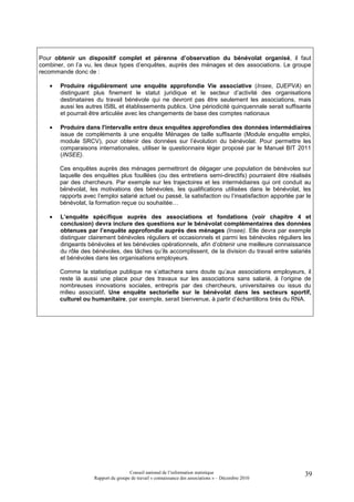 Pour obtenir un dispositif complet et pérenne d’observation du bénévolat organisé, il faut
combiner, on l’a vu, les deux types d’enquêtes, auprès des ménages et des associations. Le groupe
recommande donc de :

   •   Produire régulièrement une enquête approfondie Vie associative (Insee, DJEPVA) en
       distinguant plus finement le statut juridique et le secteur d’activité des organisations
       destinataires du travail bénévole qui ne devront pas être seulement les associations, mais
       aussi les autres ISBL et établissements publics. Une périodicité quinquennale serait suffisante
       et pourrait être articulée avec les changements de base des comptes nationaux

   •   Produire dans l'intervalle entre deux enquêtes approfondies des données intermédiaires
       issue de compléments à une enquête Ménages de taille suffisante (Module enquête emploi,
       module SRCV), pour obtenir des données sur l’évolution du bénévolat. Pour permettre les
       comparaisons internationales, utiliser le questionnaire léger proposé par le Manuel BIT 2011
       (INSEE).

       Ces enquêtes auprès des ménages permettront de dégager une population de bénévoles sur
       laquelle des enquêtes plus fouillées (ou des entretiens semi-directifs) pourraient être réalisés
       par des chercheurs. Par exemple sur les trajectoires et les intermédiaires qui ont conduit au
       bénévolat, les motivations des bénévoles, les qualifications utilisées dans le bénévolat, les
       rapports avec l’emploi salarié actuel ou passé, la satisfaction ou l’insatisfaction apportée par le
       bénévolat, la formation reçue ou souhaitée…

   •   L’enquête spécifique auprès des associations et fondations (voir chapitre 4 et
       conclusion) devra inclure des questions sur le bénévolat complémentaires des données
       obtenues par l’enquête approfondie auprès des ménages (Insee). Elle devra par exemple
       distinguer clairement bénévoles réguliers et occasionnels et parmi les bénévoles réguliers les
       dirigeants bénévoles et les bénévoles opérationnels, afin d’obtenir une meilleure connaissance
       du rôle des bénévoles, des tâches qu’ils accomplissent, de la division du travail entre salariés
       et bénévoles dans les organisations employeurs.

       Comme la statistique publique ne s’attachera sans doute qu’aux associations employeurs, il
       reste là aussi une place pour des travaux sur les associations sans salarié, à l’origine de
       nombreuses innovations sociales, entrepris par des chercheurs, universitaires ou issus du
       milieu associatif. Une enquête sectorielle sur le bénévolat dans les secteurs sportif,
       culturel ou humanitaire, par exemple, serait bienvenue, à partir d’échantillons tirés du RNA.




                                     Conseil national de l’information statistique                     39
                    Rapport du groupe de travail « connaissance des associations » – Décembre 2010
 