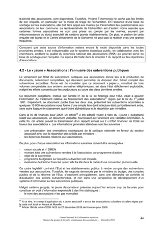 d’activité des associations, sont disponibles. Toutefois, Viviane Tchernonog ne cache pas les limites
de son enquête, en particulier sur le mode de tirage de l’échantillon. En l’absence d’une base de
sondage sur les associations, elle doit faire appel aux mairies qui transmettent les questionnaires aux
associations de leur commune. La représentativité de l’échantillon est d’autant moins assurée que
certaines formes associatives ne sont pas prises en compte par les mairies, souvent par
méconnaissance du statut associatif de certains grands établissements. De plus, la gestion de cette
enquête est lourde et le Centre d’économie de la Sorbonne ne peut pas la réaliser avec une grande
fréquence.

Conscient que cette source d’information restera encore la seule disponible dans les toutes
prochaines années, il est indispensable que le système statistique public, en collaboration avec les
chercheurs, améliore la qualité du répertoire national des associations (RNA) qui pourrait servir de
base de sondage pour l’enquête. Ce sujet a été traité dans le chapitre 1 du rapport sur les répertoires
d’associations.


4.2 - Le « jaune » Associations : l’annuaire des subventions publiques
Le versement par l’Etat de subventions publiques aux associations donne lieu à la production de
documents, notamment comptables, qui devraient permettre de disposer d’un fichier complet des
subventions accordées. Force est de constater que ce document « papier », constitué de trois
volumes comparables aux anciens annuaires téléphoniques, est dans l’état difficilement exploitable,
malgré les efforts consentis par les producteurs au cours des deux dernières années.

Ce document budgétaire, institué par l’article 41 de la loi de finances pour 1962, visait à assurer
                                                                                                er
l’information du Parlement relative au financement des associations87 régies par la loi du 1 juillet
1901. Cependant, ce document publié tous les deux ans, présentait les subventions accordées à
quelques 10 000 associations sous forme d’une simple liste dont la lecture était particulièrement aride,
sans autre logique de classement que l’ordre alphabétique et la répartition par ministère.

Dans la loi de finances pour 2009, un article88 a été adopté visant à faire du « jaune » budgétaire
relatif aux associations, un document utilisable, fournissant au Parlement une véritable information. A
cette fin, cet article prévoit la transmission d’un rapport annuel sur l’ « Effort financier de l’Etat en
faveur des associations ». Les informations générales attendues sont les suivantes :

-    une présentation des orientations stratégiques de la politique nationale en faveur du secteur
     associatif ainsi que la répartition des crédits par ministère ;
-    les dépenses fiscales relatives aux associations.

De plus, pour chaque association les informations suivantes doivent être renseignées :

-    raison sociale et n° SIREN
-    montant total des subventions versées à la l’association par programme d’action
-    objet de la subvention
-    programme budgétaire sur lequel la subvention est imputée
-    évaluation de l’action financée quand elle l’a été dans le cadre d’une convention pluriannuelle.

Ce cadre législatif contraint l’Etat et les établissements publics à rendre compte des subventions
versées aux associations. Toutefois, les rapports demandés par le ministère du budget, des comptes
publics et de la réforme de l’Etat, s’inscrivent principalement dans une démarche de contrôle et
d’évaluation des actions subventionnées, et non dans une perspective de développement d’un
système d’information sur les subventions publiques.

Malgré certains progrès, le jaune Associations présente aujourd’hui encore trop de lacunes pour
constituer un outil d’information exploitable à des fins statistiques :
- le nom des associations n’est pas normalisé

87
   A ce titre, le champ d’application du « jaune associatif » exclut les associations cultuelles et celles régies par
le code civil local en Alsace et Moselle.
88
   Article 186 de la loi n°
                          2008-1425 du 27 décembre 20 08 de finances pour 2009.



                                       Conseil national de l’information statistique                              44
                      Rapport du groupe de travail « connaissance des associations » – Décembre 2010
 