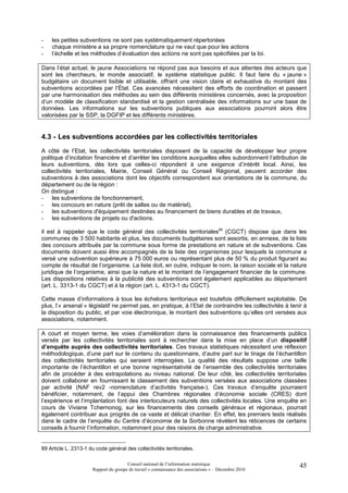 -   les petites subventions ne sont pas systématiquement répertoriées
-   chaque ministère a sa propre nomenclature qui ne vaut que pour les actions
-   l’échelle et les méthodes d’évaluation des actions ne sont pas spécifiées par la loi.

Dans l’état actuel, le jaune Associations ne répond pas aux besoins et aux attentes des acteurs que
sont les chercheurs, le monde associatif, le système statistique public. Il faut faire du « jaune »
budgétaire un document lisible et utilisable, offrant une vision claire et exhaustive du montant des
subventions accordées par l’État. Ces avancées nécessitent des efforts de coordination et passent
par une harmonisation des méthodes au sein des différents ministères concernés, avec la proposition
d’un modèle de classification standardisé et la gestion centralisée des informations sur une base de
données. Les informations sur les subventions publiques aux associations pourront alors être
valorisées par le SSP, la DGFIP et les différents ministères.


4.3 - Les subventions accordées par les collectivités territoriales
A côté de l’Etat, les collectivités territoriales disposent de la capacité de développer leur propre
politique d’incitation financière et d’arrêter les conditions auxquelles elles subordonnent l’attribution de
leurs subventions, dès lors que celles-ci répondent à une exigence d’intérêt local. Ainsi, les
collectivités territoriales, Mairie, Conseil Général ou Conseil Régional, peuvent accorder des
subventions à des associations dont les objectifs correspondent aux orientations de la commune, du
département ou de la région :
On distingue :
- les subventions de fonctionnement,
- les concours en nature (prêt de salles ou de matériel),
- les subventions d'équipement destinées au financement de biens durables et de travaux,
- les subventions de projets ou d'actions.

il est à rappeler que le code général des collectivités territoriales89 (CGCT) dispose que dans les
communes de 3 500 habitants et plus, les documents budgétaires sont assortis, en annexe, de la liste
des concours attribués par la commune sous forme de prestations en nature et de subventions. Ces
documents doivent aussi être accompagnés de la liste des organismes pour lesquels la commune a
versé une subvention supérieure à 75 000 euros ou représentant plus de 50 % du produit figurant au
compte de résultat de l’organisme. La liste doit, en outre, indiquer le nom, la raison sociale et la nature
juridique de l’organisme, ainsi que la nature et le montant de l’engagement financier de la commune.
Les dispositions relatives à la publicité des subventions sont également applicables au département
(art. L. 3313-1 du CGCT) et à la région (art. L. 4313-1 du CGCT).

Cette masse d’informations à tous les échelons territoriaux est toutefois difficilement exploitable. De
plus, l’« arsenal » législatif ne permet pas, en pratique, à l’Etat de contraindre les collectivités à tenir à
la disposition du public, et par voie électronique, le montant des subventions qu’elles ont versées aux
associations, notamment.

A court et moyen terme, les voies d’amélioration dans la connaissance des financements publics
versés par les collectivités territoriales sont à rechercher dans la mise en place d’un dispositif
d’enquête auprès des collectivités territoriales. Ces travaux statistiques nécessitent une réflexion
méthodologique, d’une part sur le contenu du questionnaire, d’autre part sur le tirage de l’échantillon
des collectivités territoriales qui seraient interrogées. La qualité des résultats suppose une taille
importante de l’échantillon et une bonne représentativité de l’ensemble des collectivités territoriales
afin de procéder à des extrapolations au niveau national. De leur côté, les collectivités territoriales
doivent collaborer en fournissant le classement des subventions versées aux associations classées
par activité (NAF rev2 -nomenclature d’activités française-). Ces travaux d’enquête pourraient
bénéficier, notamment, de l’appui des Chambres régionales d’économie sociale (CRES) dont
l’expérience et l’implantation font des interlocuteurs naturels des collectivités locales. Une enquête en
cours de Viviane Tchernonog, sur les financements des conseils généraux et régionaux, pourrait
également contribuer aux progrès de ce vaste et délicat chantier. En effet, les premiers tests réalisés
dans le cadre de l’enquête du Centre d’économie de la Sorbonne révèlent les réticences de certains
conseils à fournir l’information, notamment pour des raisons de charge administrative.


89 Article L. 2313-1 du code général des collectivités territoriales.

                                        Conseil national de l’information statistique                      45
                       Rapport du groupe de travail « connaissance des associations » – Décembre 2010
 